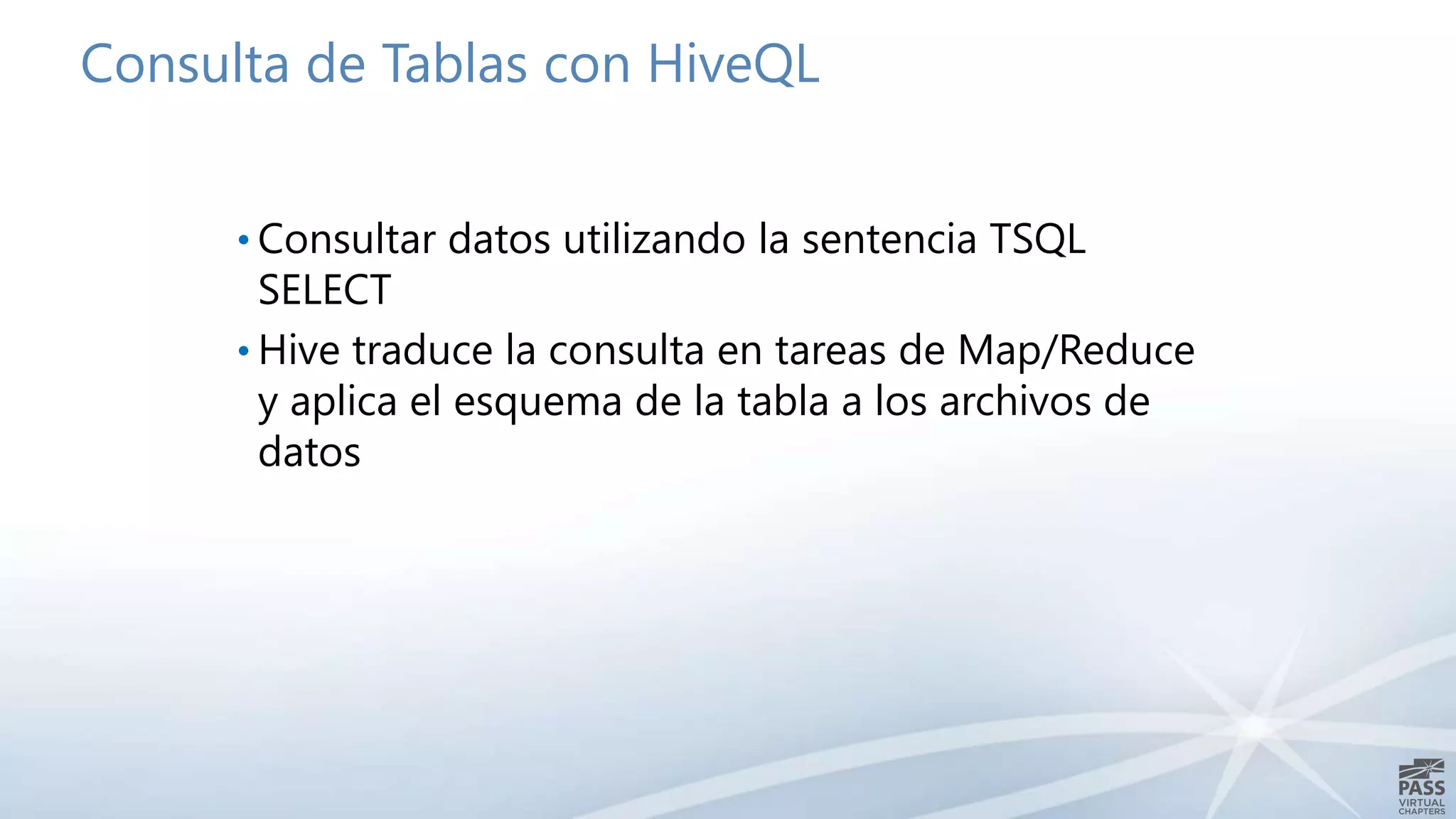 Consulta de Tablas con HiveQL
• Consultar datos utilizando la sentencia TSQL
SELECT
• Hive traduce la consulta en tareas de Map/Reduce
y aplica el esquema de la tabla a los archivos de
datos
 