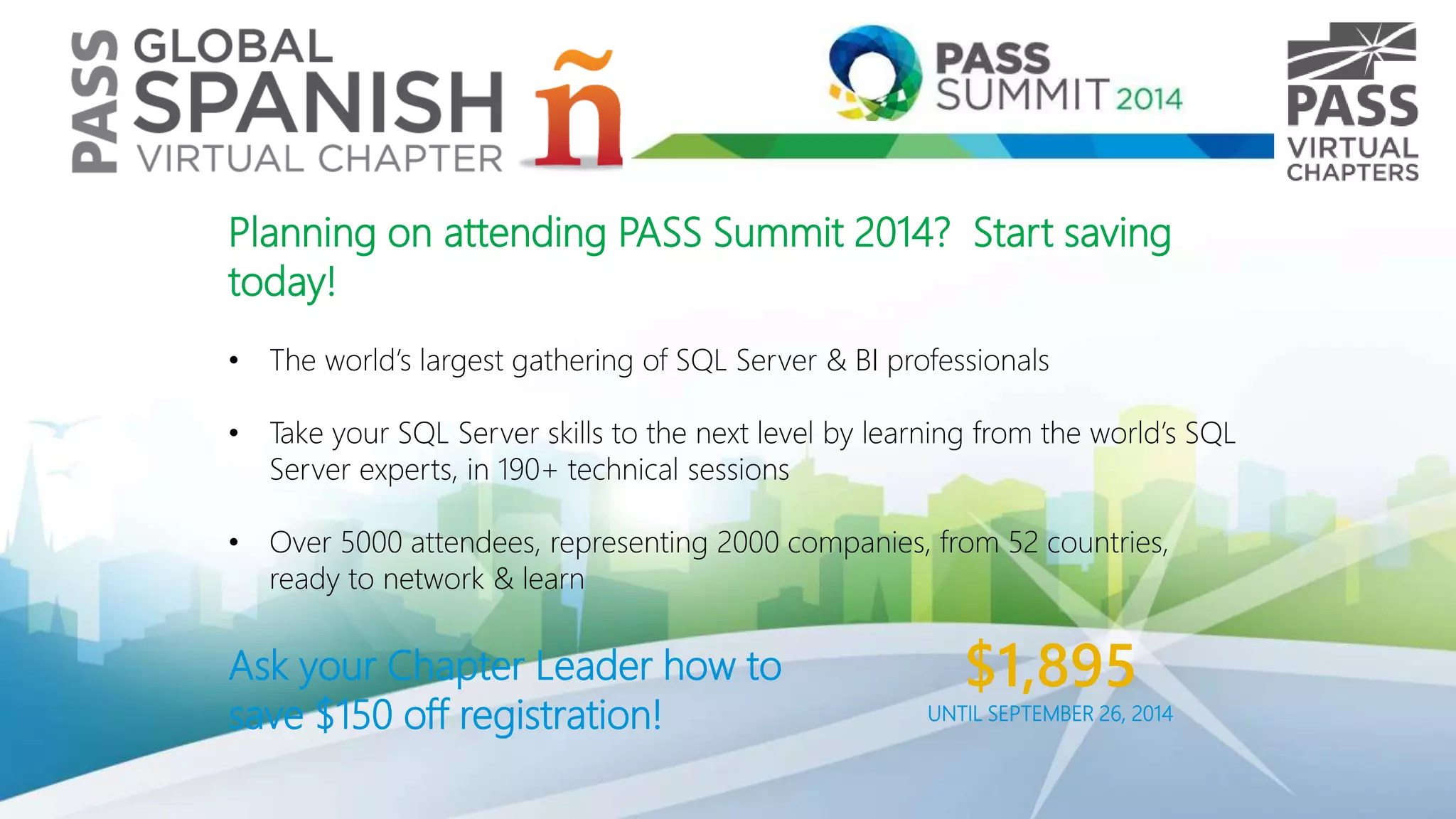 Planning on attending PASS Summit 2014? Start saving
today!
• The world’s largest gathering of SQL Server & BI professionals
• Take your SQL Server skills to the next level by learning from the world’s SQL
Server experts, in 190+ technical sessions
• Over 5000 attendees, representing 2000 companies, from 52 countries,
ready to network & learn
Ask your Chapter Leader how to
save $150 off registration!
$1,895
UNTIL SEPTEMBER 26, 2014
 