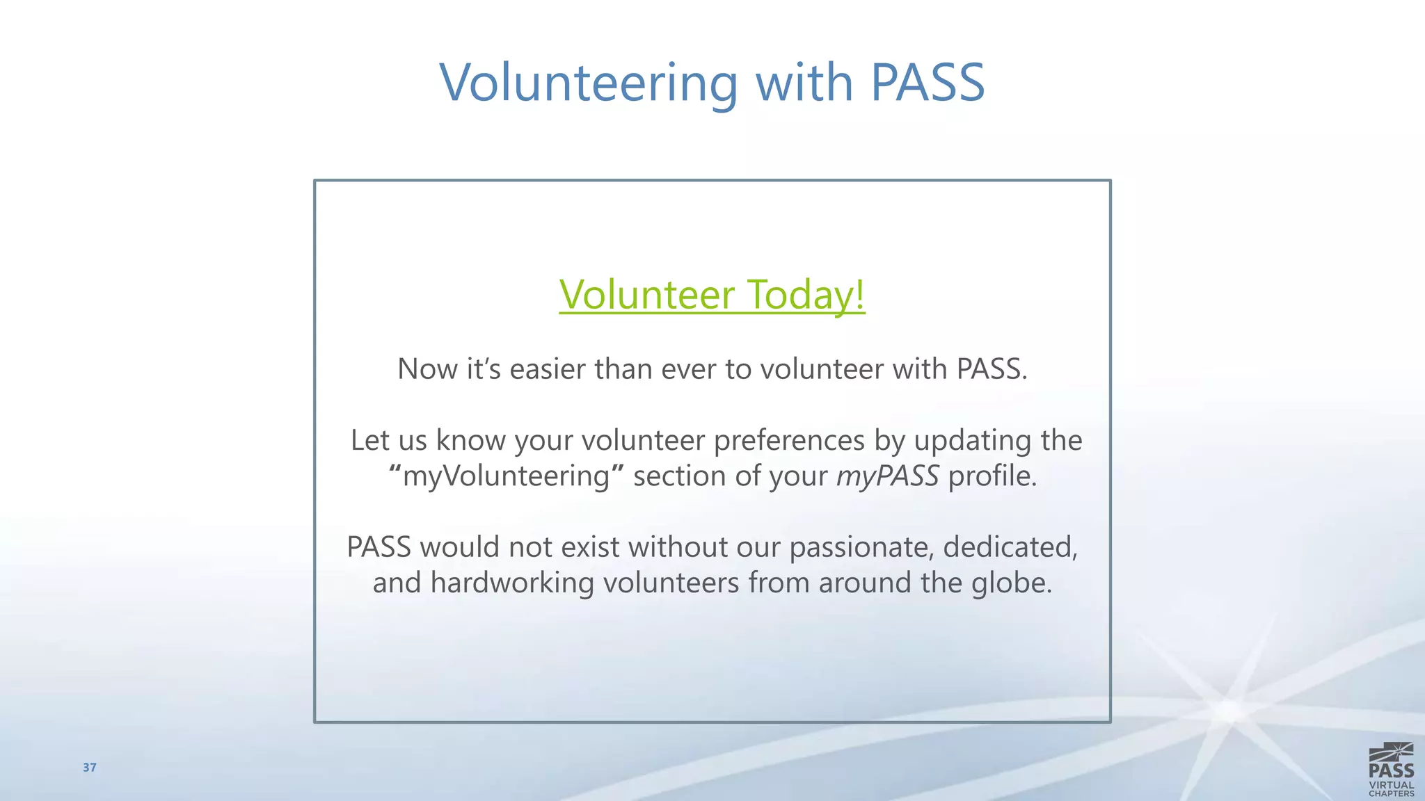 37
Volunteering with PASS
Volunteer Today!
Now it’s easier than ever to volunteer with PASS.
Let us know your volunteer preferences by updating the
“myVolunteering” section of your myPASS profile.
PASS would not exist without our passionate, dedicated,
and hardworking volunteers from around the globe.
 