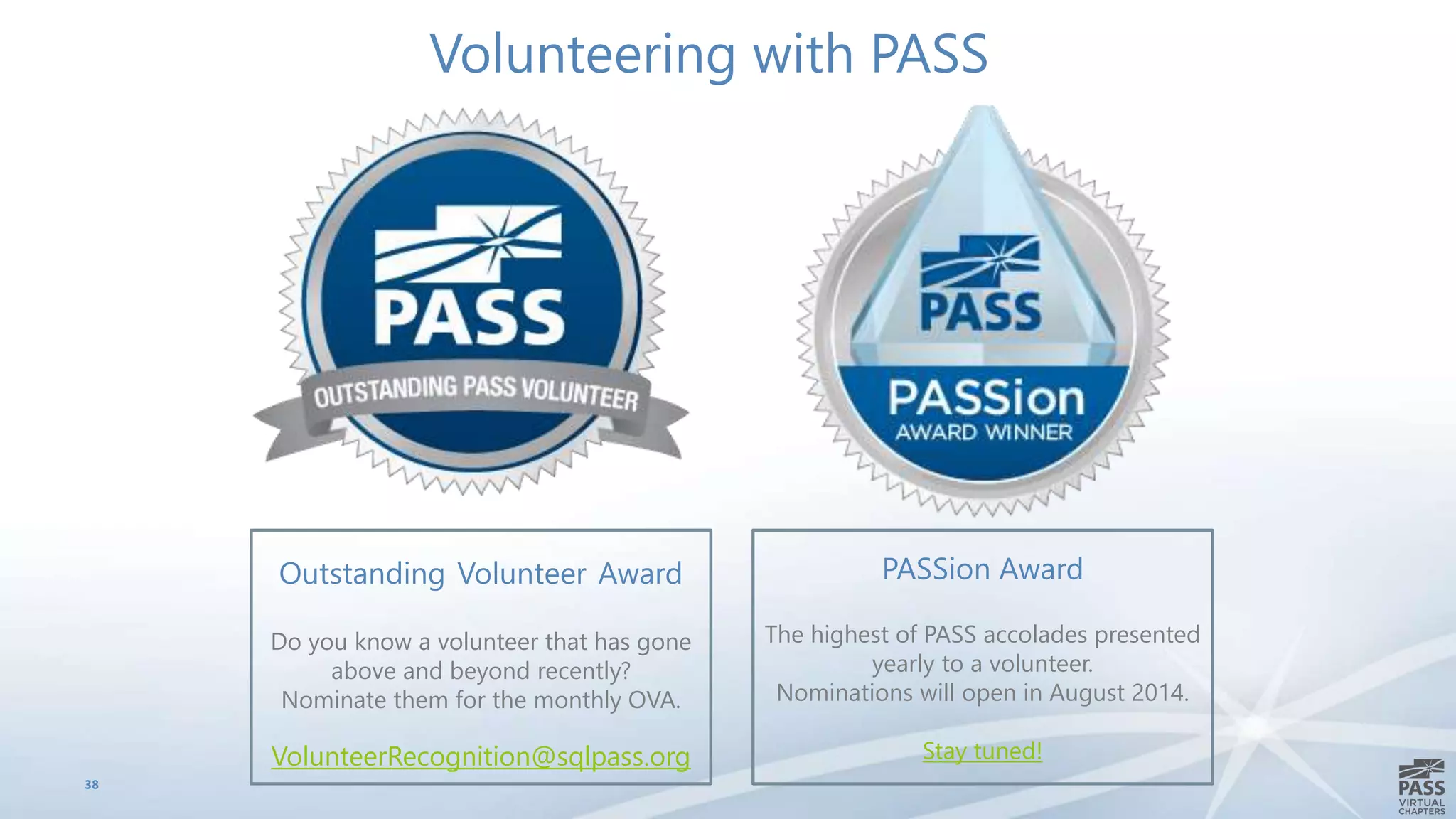 38
Outstanding Volunteer Award
Do you know a volunteer that has gone
above and beyond recently?
Nominate them for the monthly OVA.
VolunteerRecognition@sqlpass.org
Volunteering with PASS
PASSion Award
The highest of PASS accolades presented
yearly to a volunteer.
Nominations will open in August 2014.
Stay tuned!
 