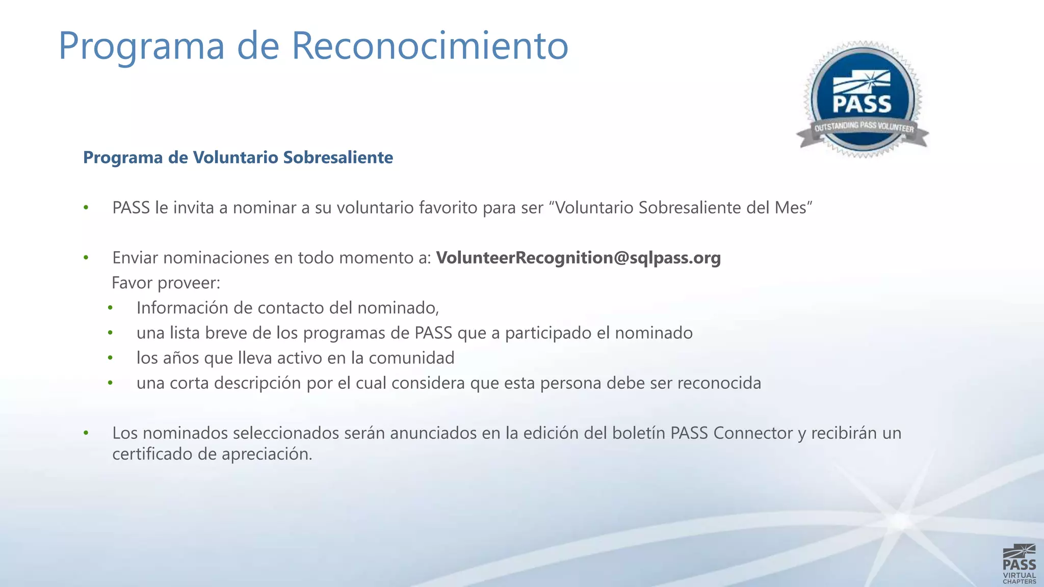 Programa de Reconocimiento
Programa de Voluntario Sobresaliente
• PASS le invita a nominar a su voluntario favorito para ser “Voluntario Sobresaliente del Mes”
• Enviar nominaciones en todo momento a: VolunteerRecognition@sqlpass.org
Favor proveer:
• Información de contacto del nominado,
• una lista breve de los programas de PASS que a participado el nominado
• los años que lleva activo en la comunidad
• una corta descripción por el cual considera que esta persona debe ser reconocida
• Los nominados seleccionados serán anunciados en la edición del boletín PASS Connector y recibirán un
certificado de apreciación.
 