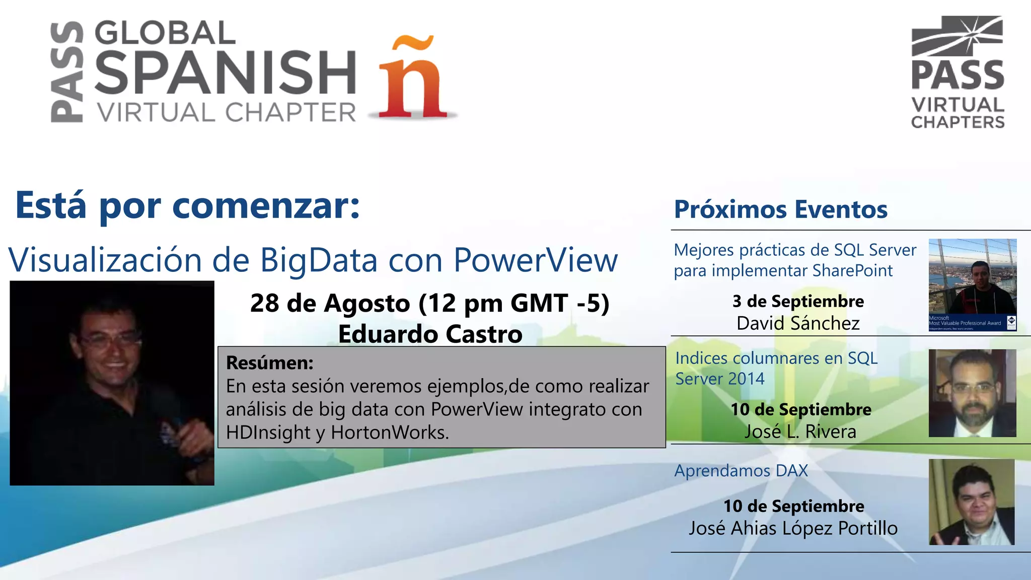 Visualización de BigData con PowerView 
28 de Agosto (12 pm GMT -5) 
Eduardo Castro 
Resúmen: 
En esta sesión veremos ejemplos,de como realizar 
análisis de big data con PowerView integrato con 
HDInsight y HortonWorks. 
Próximos Eventos 
Mejores prácticas de SQL Server 
para implementar SharePoint 
3 de Septiembre 
David Sánchez 
Indices columnares en SQL 
Server 2014 
10 de Septiembre 
José L. Rivera 
Aprendamos DAX 
10 de Septiembre 
José Ahias López Portillo 
Está por comenzar: 
 