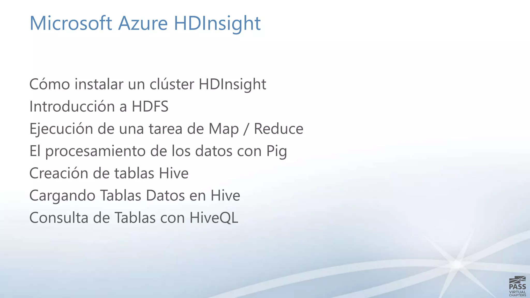 Microsoft Azure HDInsight 
Cómo instalar un clúster HDInsight 
Introducción a HDFS 
Ejecución de una tarea de Map / Reduce 
El procesamiento de los datos con Pig 
Creación de tablas Hive 
Cargando Tablas Datos en Hive 
Consulta de Tablas con HiveQL 
 