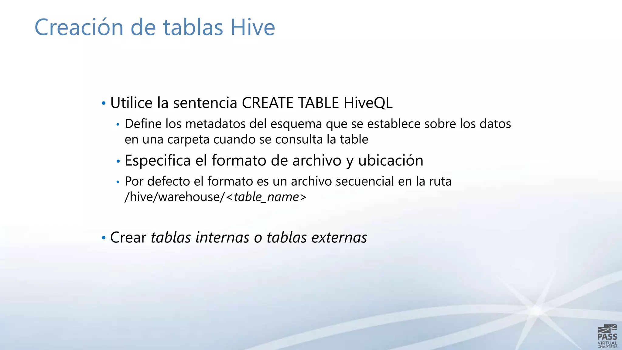Creación de tablas Hive 
• Utilice la sentencia CREATE TABLE HiveQL 
• Define los metadatos del esquema que se establece sobre los datos 
en una carpeta cuando se consulta la table 
• Especifica el formato de archivo y ubicación 
• Por defecto el formato es un archivo secuencial en la ruta 
/hive/warehouse/<table_name> 
• Crear tablas internas o tablas externas 
 