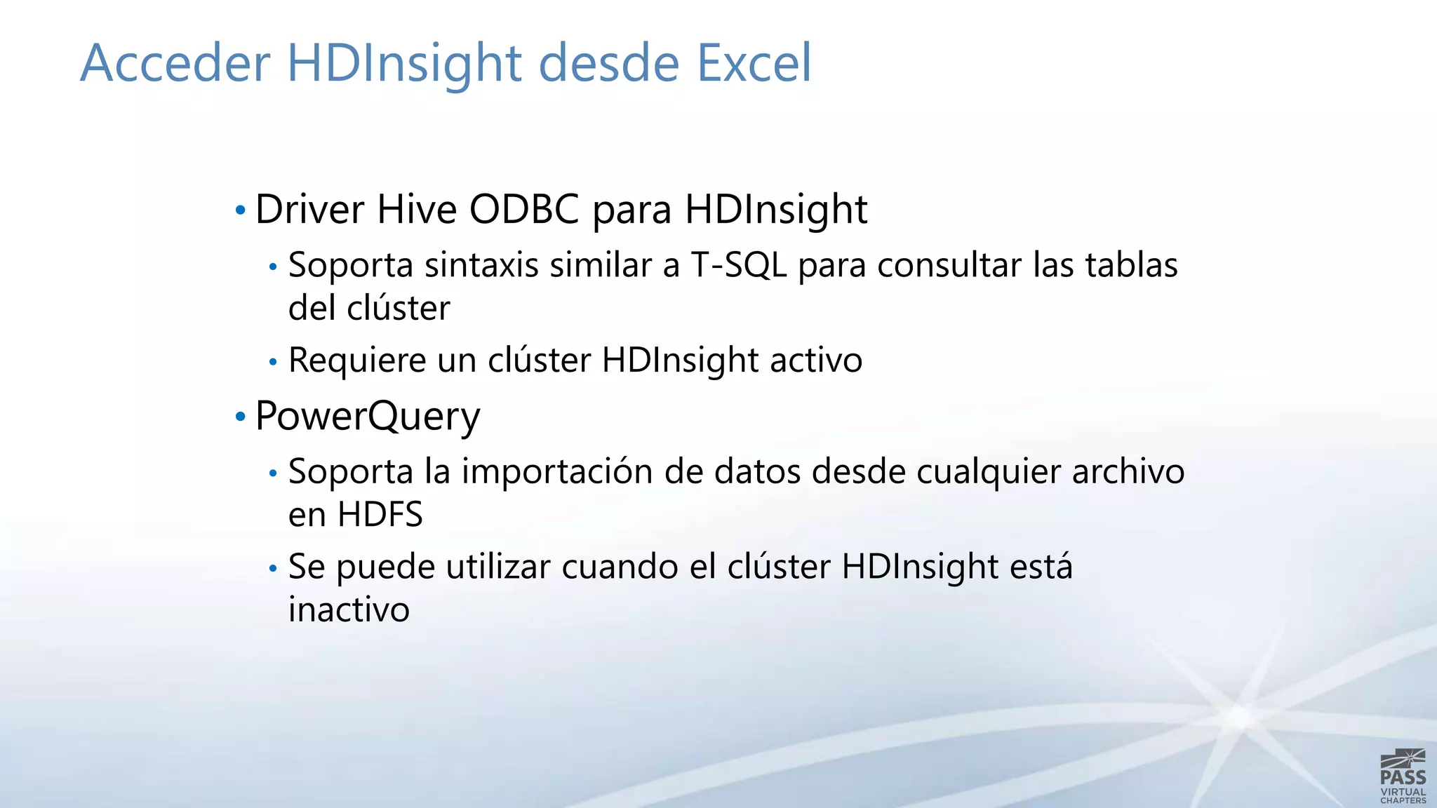 Acceder HDInsight desde Excel 
• Driver Hive ODBC para HDInsight 
• Soporta sintaxis similar a T-SQL para consultar las tablas 
del clúster 
• Requiere un clúster HDInsight activo 
• PowerQuery 
• Soporta la importación de datos desde cualquier archivo 
en HDFS 
• Se puede utilizar cuando el clúster HDInsight está 
inactivo 
 