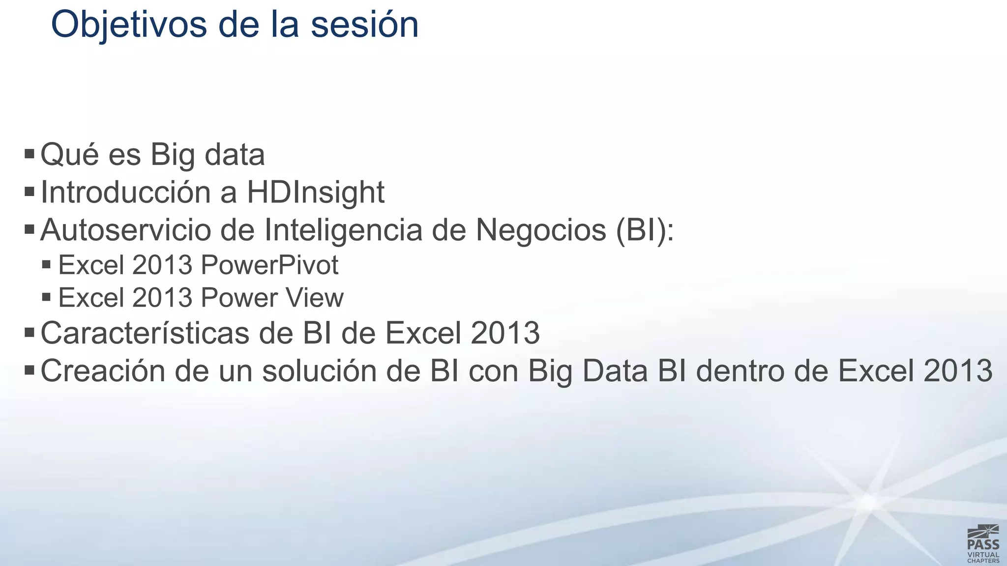 Objetivos de la sesión 
Qué es Big data 
 Introducción a HDInsight 
Autoservicio de Inteligencia de Negocios (BI): 
 Excel 2013 PowerPivot 
 Excel 2013 Power View 
Características de BI de Excel 2013 
Creación de un solución de BI con Big Data BI dentro de Excel 2013 
 