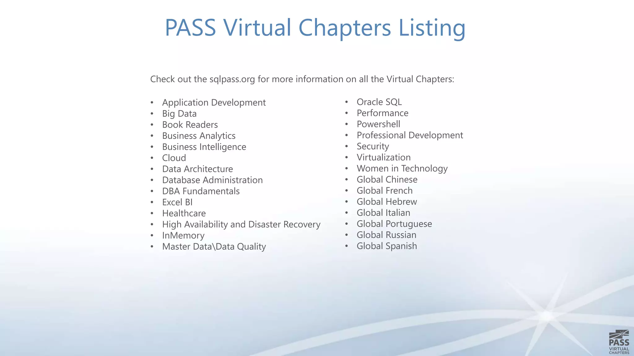 PASS Virtual Chapters Listing 
Check out the sqlpass.org for more information on all the Virtual Chapters: 
• Application Development 
• Big Data 
• Book Readers 
• Business Analytics 
• Business Intelligence 
• Cloud 
• Data Architecture 
• Database Administration 
• DBA Fundamentals 
• Excel BI 
• Healthcare 
• High Availability and Disaster Recovery 
• InMemory 
• Master DataData Quality 
• Oracle SQL 
• Performance 
• Powershell 
• Professional Development 
• Security 
• Virtualization 
• Women in Technology 
• Global Chinese 
• Global French 
• Global Hebrew 
• Global Italian 
• Global Portuguese 
• Global Russian 
• Global Spanish 
 