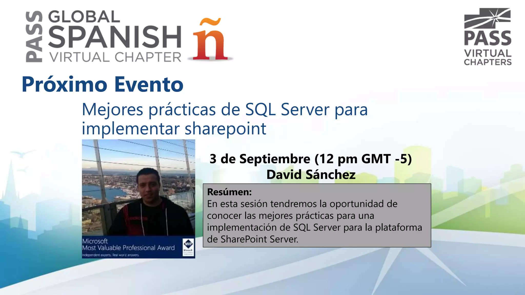 Mejores prácticas de SQL Server para 
implementar sharepoint 
3 de Septiembre (12 pm GMT -5) 
David Sánchez 
Resúmen: 
En esta sesión tendremos la oportunidad de 
conocer las mejores prácticas para una 
implementación de SQL Server para la plataforma 
de SharePoint Server. 
Próximo Evento 
