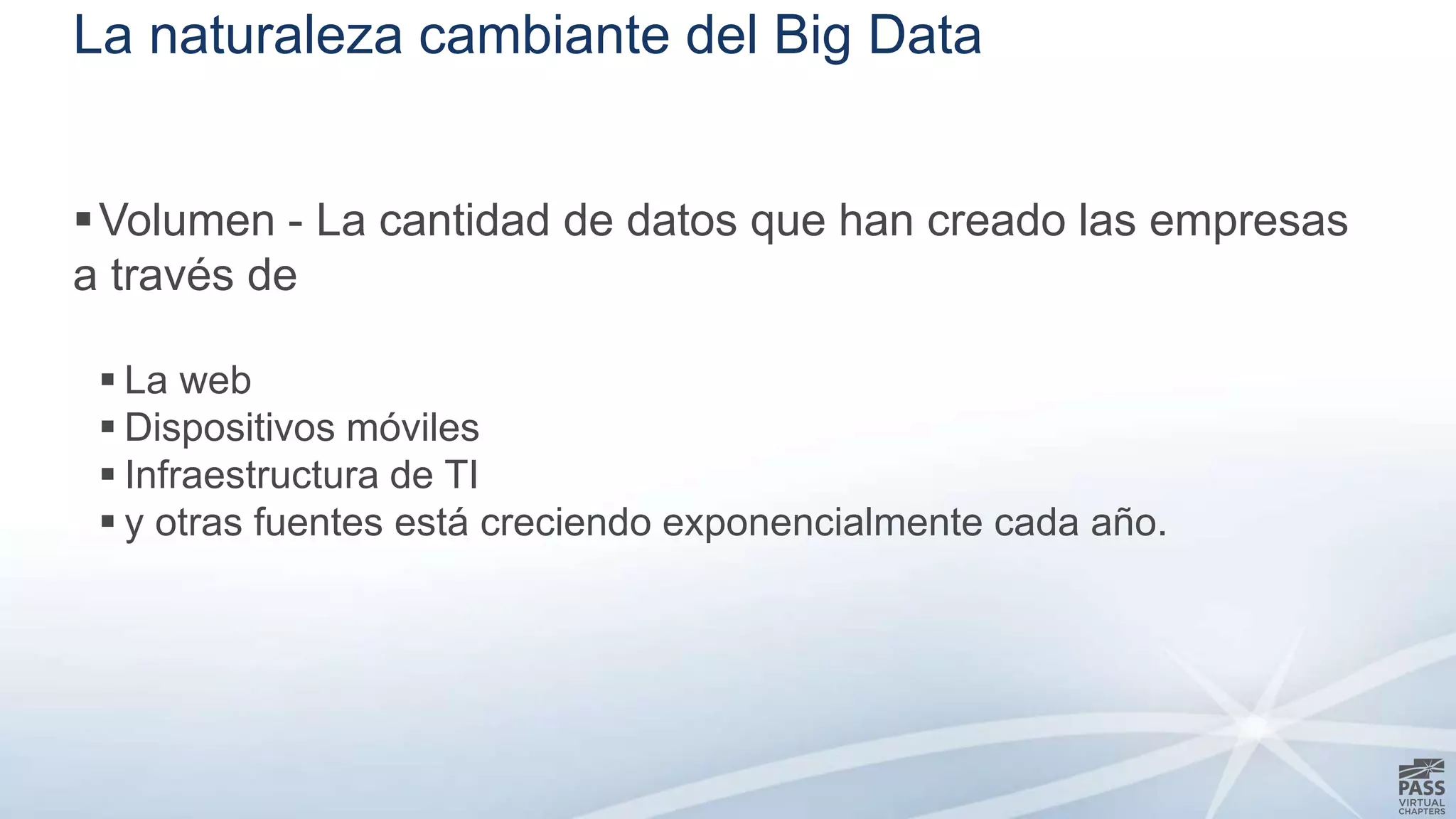La naturaleza cambiante del Big Data 
Volumen - La cantidad de datos que han creado las empresas 
a través de 
 La web 
 Dispositivos móviles 
 Infraestructura de TI 
 y otras fuentes está creciendo exponencialmente cada año. 
 