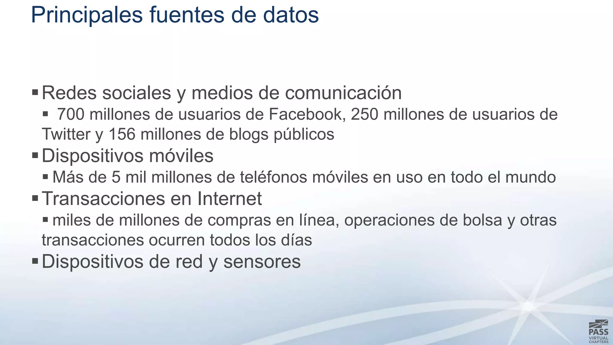 Principales fuentes de datos 
Redes sociales y medios de comunicación 
 700 millones de usuarios de Facebook, 250 millones de usuarios de 
Twitter y 156 millones de blogs públicos 
Dispositivos móviles 
 Más de 5 mil millones de teléfonos móviles en uso en todo el mundo 
Transacciones en Internet 
 miles de millones de compras en línea, operaciones de bolsa y otras 
transacciones ocurren todos los días 
Dispositivos de red y sensores 
 