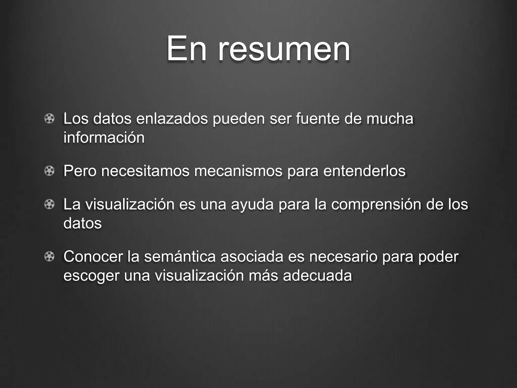 En resumen
!   Los datos enlazados pueden ser fuente de mucha
    información

!   Pero necesitamos mecanismos para entenderlos

!   La visualización es una ayuda para la comprensión de los
    datos

!   Conocer la semántica asociada es necesario para poder
    escoger una visualización más adecuada
 