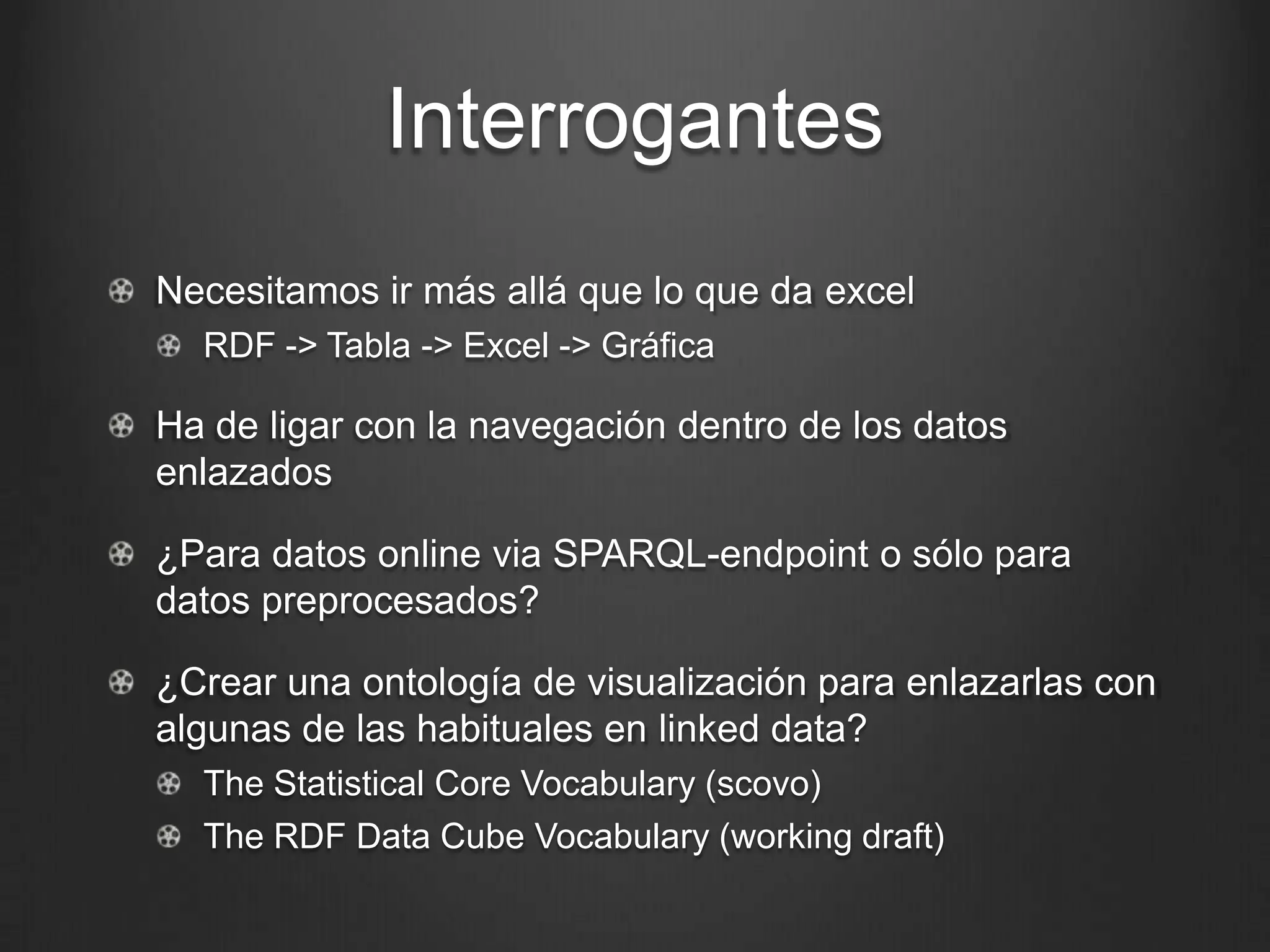 Interrogantes
!   Necesitamos ir más allá que lo que da excel
  !   RDF -> Tabla -> Excel -> Gráfica

!   Ha de ligar con la navegación dentro de los datos enlazados

!   ¿Para datos online via SPARQL-endpoint o sólo para datos
    preprocesados?

!   ¿Crear una ontología de visualización para enlazarlas con
    algunas de las habituales en linked data?
  !   The Statistical Core Vocabulary (scovo)
  !   The RDF Data Cube Vocabulary (working draft)
 