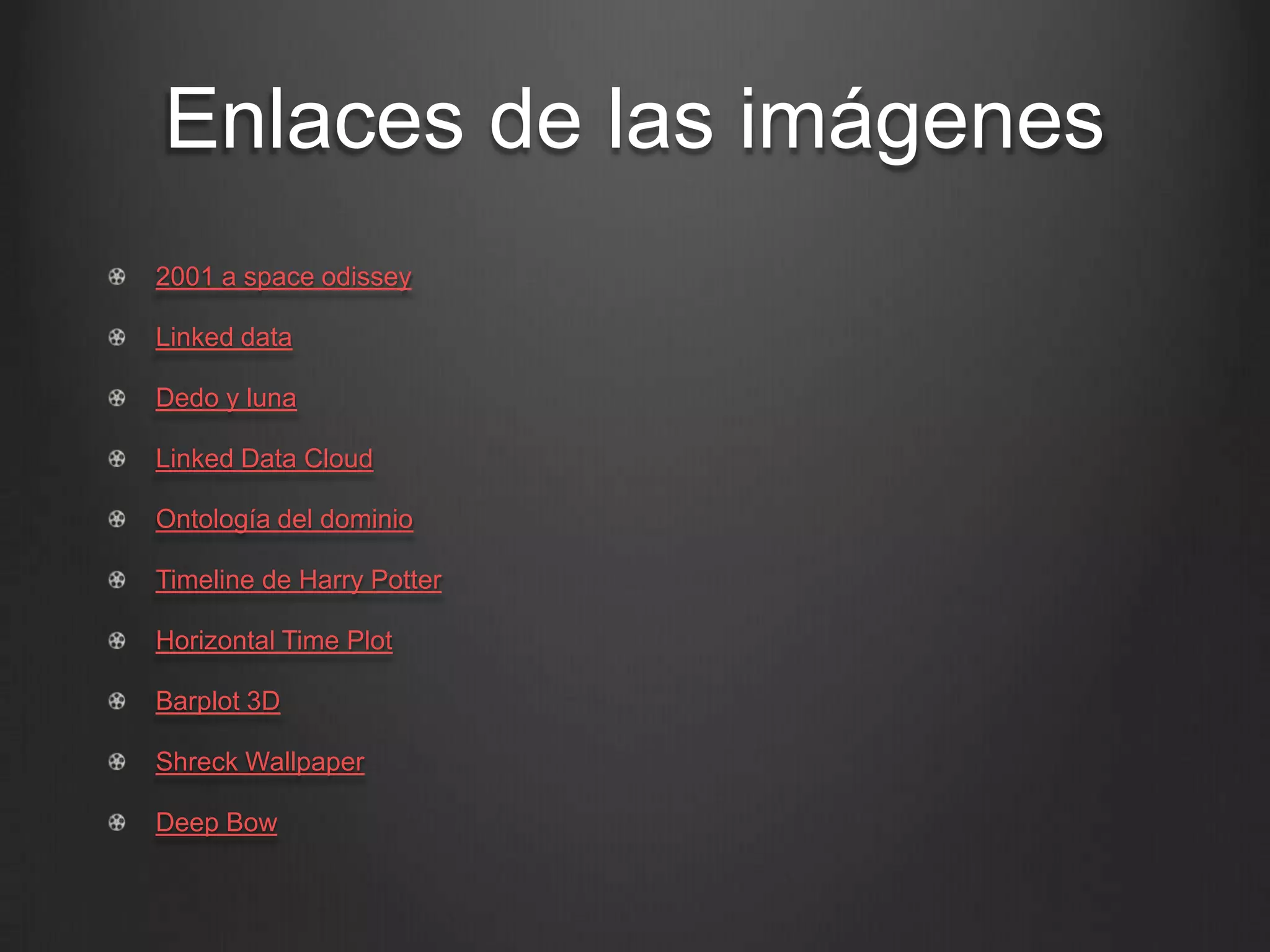 Enlaces de las imágenes
!   2001 a space odissey

!   Linked data

!   Dedo y luna

!   Linked Data Cloud

!   Ontología del dominio

!   Timeline de Harry Potter

!   Horizontal Time Plot

!   Barplot 3D

!   Shreck Wallpaper

!   Deep Bow
 