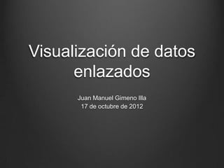 Visualización de datos
      enlazados
      Juan Manuel Gimeno Illa
        17 de octubre de 2012
 