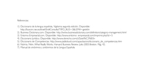 Referencias:

1) Diccionario de la lengua española, Vigésima segunda edición. Disponible:
   http://buscon.rae.es/draeI/SrvltConsulta?TIPO_BUS=3&LEMA=gestión
2) Business Dictionary.com. Disponible: http://www.businessdictionary.com/definition/category-management.html
3) Entorno-Emprearial.com. Disponible: http://www.entorno- empresarial.com/imprimir.php?id=5
4) Diccionario Jurídico, Disponible: http://www.derecho.com/c/Gesti%C3%B3n
5) Diccionario de Competencias: http://www.pablobuol.com/capacitacion/diccionario_de_competencias.htm
6) Nohria, Nitin. What Really Works. Harvard Business Review. Julio 2003.Boston. Pág. 42.
7) Manual de sinónimos y antónimos de la Lengua Española
 