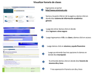 Visualizar horario de clases
Ingresamos al portal:
http//www.uniminuto.edu
Vamos a la parte inferior de la pagina y damos click en
donde dice sistema de información académica
génesis
Luego de entrar damos click en donde
dice ingresar a área segura
Luego ingresamos el ID y tu clave y damos click en acceso
Luego damos click en alumno y ayuda financiera
Luego ya entrando hay tres opciones le damos en
donde dice inscripción
Ya entrando damos click en donde dice horario de
alumno día y hora
Y nos aparecerá el horario con día y hora
 