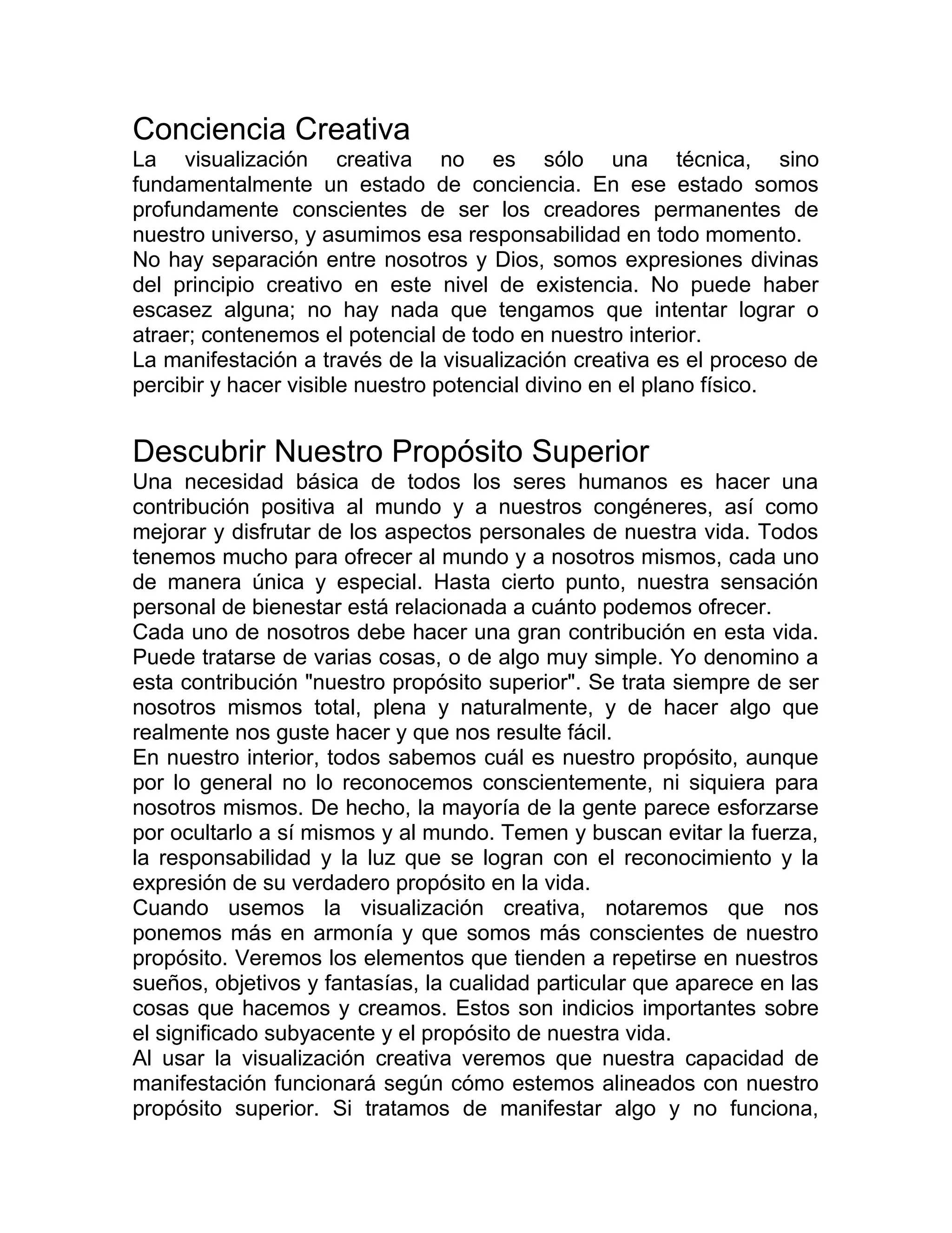 Conciencia Creativa
La visualización creativa no es sólo una técnica, sino
fundamentalmente un estado de conciencia. En ese estado somos
profundamente conscientes de ser los creadores permanentes de
nuestro universo, y asumimos esa responsabilidad en todo momento.
No hay separación entre nosotros y Dios, somos expresiones divinas
del principio creativo en este nivel de existencia. No puede haber
escasez alguna; no hay nada que tengamos que intentar lograr o
atraer; contenemos el potencial de todo en nuestro interior.
La manifestación a través de la visualización creativa es el proceso de
percibir y hacer visible nuestro potencial divino en el plano físico.
Descubrir Nuestro Propósito Superior
Una necesidad básica de todos los seres humanos es hacer una
contribución positiva al mundo y a nuestros congéneres, así como
mejorar y disfrutar de los aspectos personales de nuestra vida. Todos
tenemos mucho para ofrecer al mundo y a nosotros mismos, cada uno
de manera única y especial. Hasta cierto punto, nuestra sensación
personal de bienestar está relacionada a cuánto podemos ofrecer.
Cada uno de nosotros debe hacer una gran contribución en esta vida.
Puede tratarse de varias cosas, o de algo muy simple. Yo denomino a
esta contribución "nuestro propósito superior". Se trata siempre de ser
nosotros mismos total, plena y naturalmente, y de hacer algo que
realmente nos guste hacer y que nos resulte fácil.
En nuestro interior, todos sabemos cuál es nuestro propósito, aunque
por lo general no lo reconocemos conscientemente, ni siquiera para
nosotros mismos. De hecho, la mayoría de la gente parece esforzarse
por ocultarlo a sí mismos y al mundo. Temen y buscan evitar la fuerza,
la responsabilidad y la luz que se logran con el reconocimiento y la
expresión de su verdadero propósito en la vida.
Cuando usemos la visualización creativa, notaremos que nos
ponemos más en armonía y que somos más conscientes de nuestro
propósito. Veremos los elementos que tienden a repetirse en nuestros
sueños, objetivos y fantasías, la cualidad particular que aparece en las
cosas que hacemos y creamos. Estos son indicios importantes sobre
el significado subyacente y el propósito de nuestra vida.
Al usar la visualización creativa veremos que nuestra capacidad de
manifestación funcionará según cómo estemos alineados con nuestro
propósito superior. Si tratamos de manifestar algo y no funciona,
 