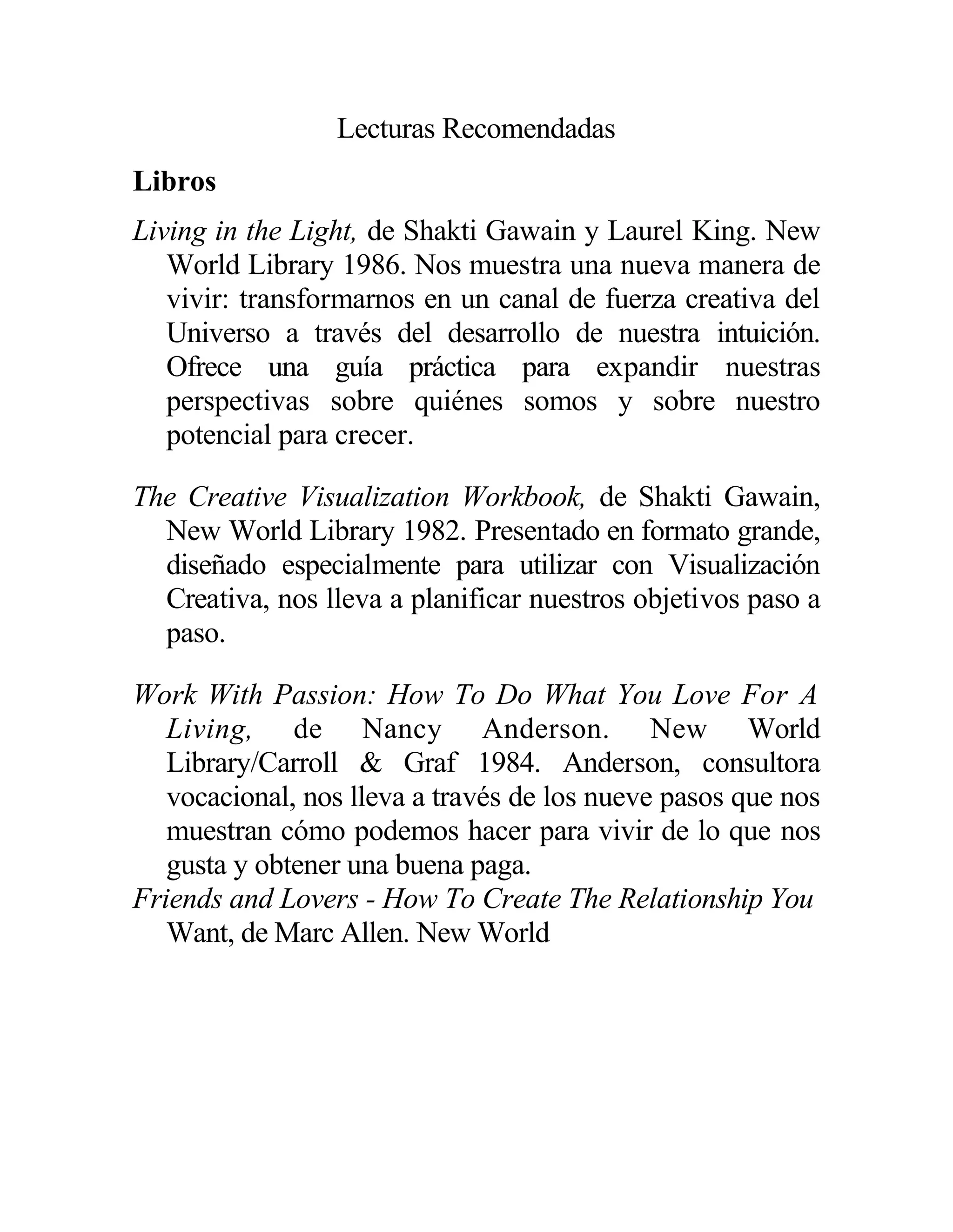 Lecturas Recomendadas
Libros
Living in the Light, de Shakti Gawain y Laurel King. New
World Library 1986. Nos muestra una nueva manera de
vivir: transformarnos en un canal de fuerza creativa del
Universo a través del desarrollo de nuestra intuición.
Ofrece una guía práctica para expandir nuestras
perspectivas sobre quiénes somos y sobre nuestro
potencial para crecer.
The Creative Visualization Workbook, de Shakti Gawain,
New World Library 1982. Presentado en formato grande,
diseñado especialmente para utilizar con Visualización
Creativa, nos lleva a planificar nuestros objetivos paso a
paso.
Work With Passion: How To Do What You Love For A
Living, de Nancy Anderson. New World
Library/Carroll & Graf 1984. Anderson, consultora
vocacional, nos lleva a través de los nueve pasos que nos
muestran cómo podemos hacer para vivir de lo que nos
gusta y obtener una buena paga.
Friends and Lovers - How To Create The Relationship You
Want, de Marc Allen. New World
 