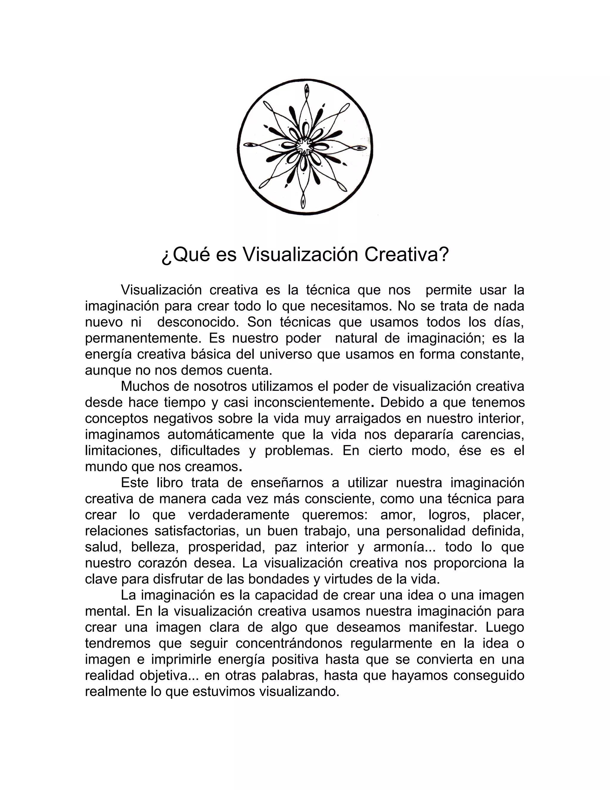 ¿Qué es Visualización Creativa?
Visualización creativa es la técnica que nos permite usar la
imaginación para crear todo lo que necesitamos. No se trata de nada
nuevo ni desconocido. Son técnicas que usamos todos los días,
permanentemente. Es nuestro poder natural de imaginación; es la
energía creativa básica del universo que usamos en forma constante,
aunque no nos demos cuenta.
Muchos de nosotros utilizamos el poder de visualización creativa
desde hace tiempo y casi inconscientemente. Debido a que tenemos
conceptos negativos sobre la vida muy arraigados en nuestro interior,
imaginamos automáticamente que la vida nos depararía carencias,
limitaciones, dificultades y problemas. En cierto modo, ése es el
mundo que nos creamos.
Este libro trata de enseñarnos a utilizar nuestra imaginación
creativa de manera cada vez más consciente, como una técnica para
crear lo que verdaderamente queremos: amor, logros, placer,
relaciones satisfactorias, un buen trabajo, una personalidad definida,
salud, belleza, prosperidad, paz interior y armonía... todo lo que
nuestro corazón desea. La visualización creativa nos proporciona la
clave para disfrutar de las bondades y virtudes de la vida.
La imaginación es la capacidad de crear una idea o una imagen
mental. En la visualización creativa usamos nuestra imaginación para
crear una imagen clara de algo que deseamos manifestar. Luego
tendremos que seguir concentrándonos regularmente en la idea o
imagen e imprimirle energía positiva hasta que se convierta en una
realidad objetiva... en otras palabras, hasta que hayamos conseguido
realmente lo que estuvimos visualizando.
 