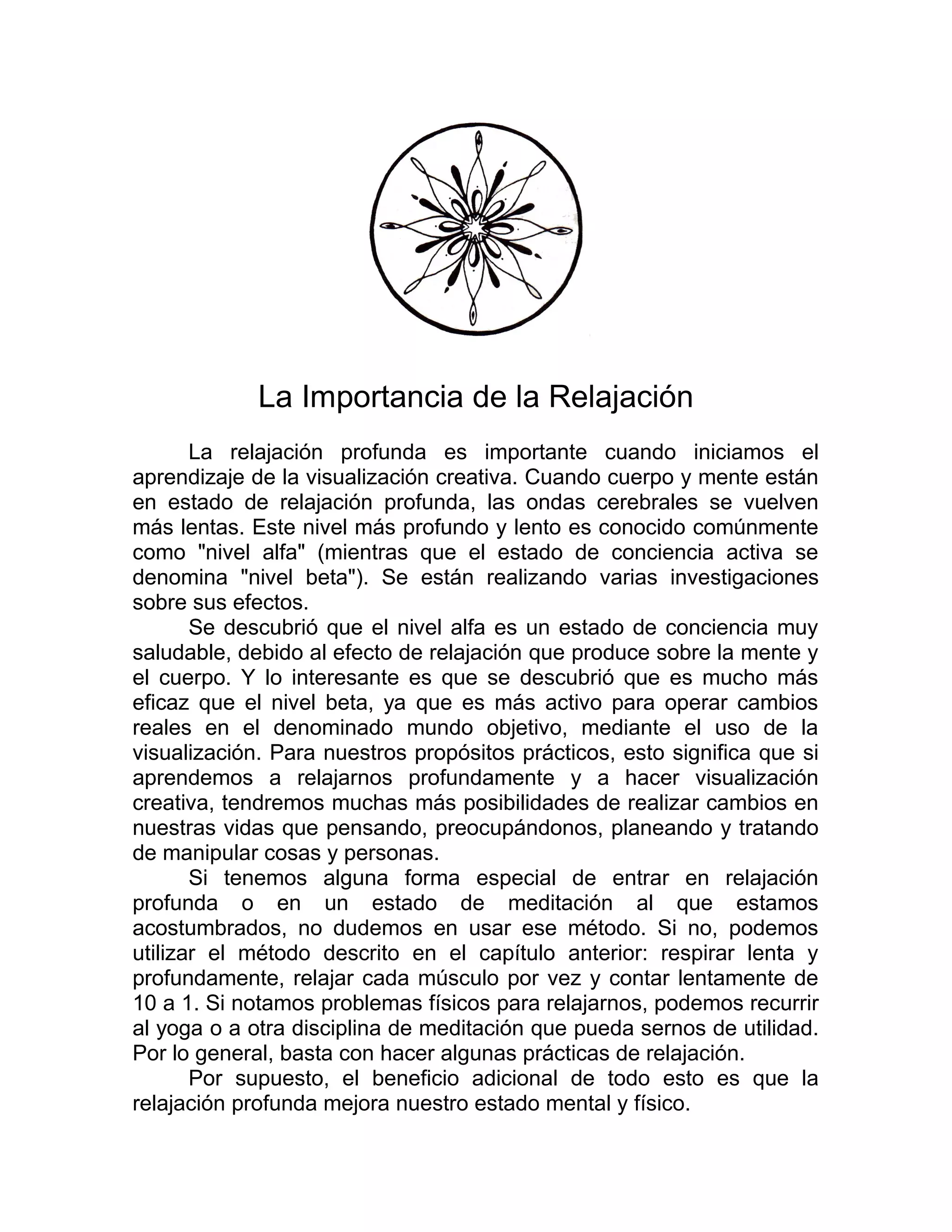 La Importancia de la Relajación
La relajación profunda es importante cuando iniciamos el
aprendizaje de la visualización creativa. Cuando cuerpo y mente están
en estado de relajación profunda, las ondas cerebrales se vuelven
más lentas. Este nivel más profundo y lento es conocido comúnmente
como "nivel alfa" (mientras que el estado de conciencia activa se
denomina "nivel beta"). Se están realizando varias investigaciones
sobre sus efectos.
Se descubrió que el nivel alfa es un estado de conciencia muy
saludable, debido al efecto de relajación que produce sobre la mente y
el cuerpo. Y lo interesante es que se descubrió que es mucho más
eficaz que el nivel beta, ya que es más activo para operar cambios
reales en el denominado mundo objetivo, mediante el uso de la
visualización. Para nuestros propósitos prácticos, esto significa que si
aprendemos a relajarnos profundamente y a hacer visualización
creativa, tendremos muchas más posibilidades de realizar cambios en
nuestras vidas que pensando, preocupándonos, planeando y tratando
de manipular cosas y personas.
Si tenemos alguna forma especial de entrar en relajación
profunda o en un estado de meditación al que estamos
acostumbrados, no dudemos en usar ese método. Si no, podemos
utilizar el método descrito en el capítulo anterior: respirar lenta y
profundamente, relajar cada músculo por vez y contar lentamente de
10 a 1. Si notamos problemas físicos para relajarnos, podemos recurrir
al yoga o a otra disciplina de meditación que pueda sernos de utilidad.
Por lo general, basta con hacer algunas prácticas de relajación.
Por supuesto, el beneficio adicional de todo esto es que la
relajación profunda mejora nuestro estado mental y físico.
 