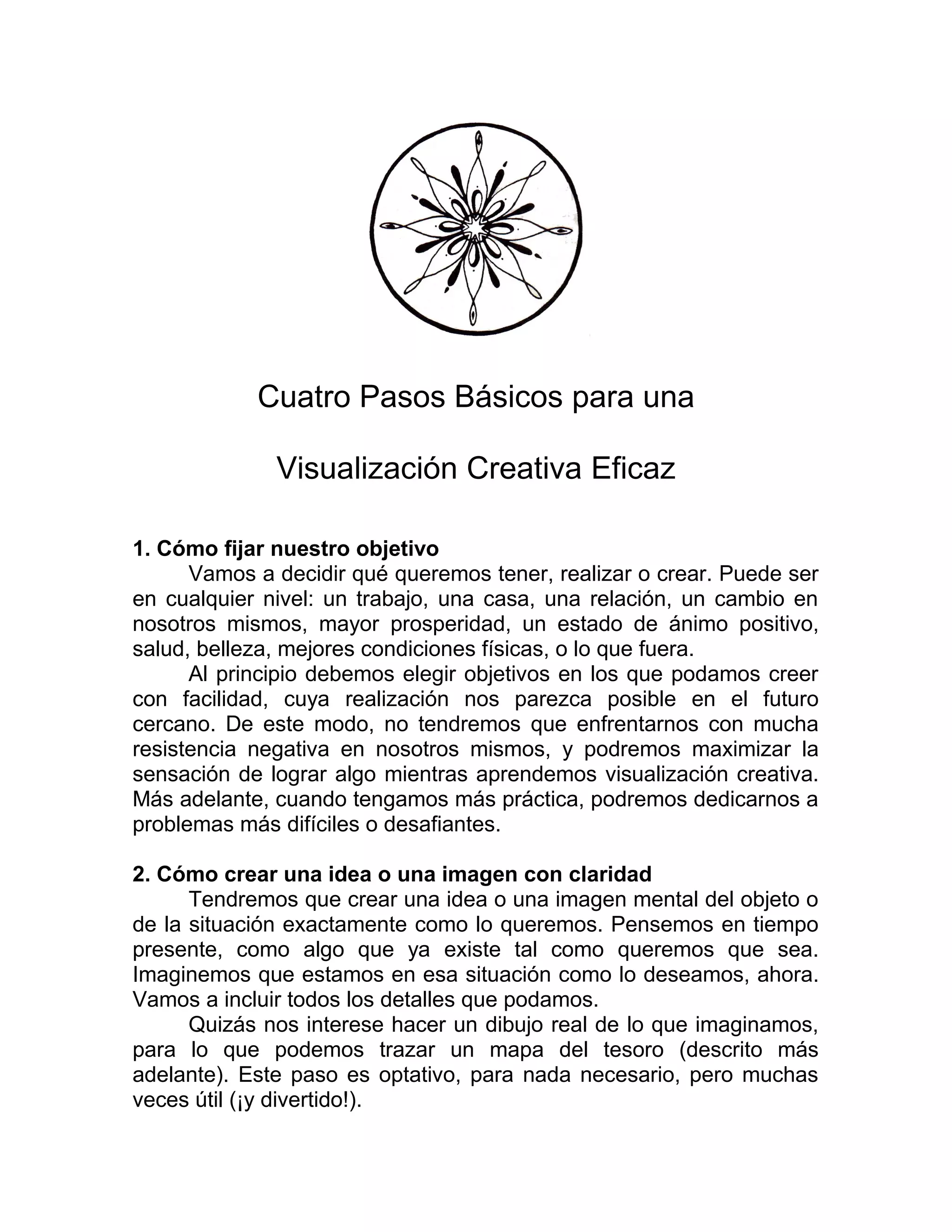 Cuatro Pasos Básicos para una
Visualización Creativa Eficaz
1. Cómo fijar nuestro objetivo
Vamos a decidir qué queremos tener, realizar o crear. Puede ser
en cualquier nivel: un trabajo, una casa, una relación, un cambio en
nosotros mismos, mayor prosperidad, un estado de ánimo positivo,
salud, belleza, mejores condiciones físicas, o lo que fuera.
Al principio debemos elegir objetivos en los que podamos creer
con facilidad, cuya realización nos parezca posible en el futuro
cercano. De este modo, no tendremos que enfrentarnos con mucha
resistencia negativa en nosotros mismos, y podremos maximizar la
sensación de lograr algo mientras aprendemos visualización creativa.
Más adelante, cuando tengamos más práctica, podremos dedicarnos a
problemas más difíciles o desafiantes.
2. Cómo crear una idea o una imagen con claridad
Tendremos que crear una idea o una imagen mental del objeto o
de la situación exactamente como lo queremos. Pensemos en tiempo
presente, como algo que ya existe tal como queremos que sea.
Imaginemos que estamos en esa situación como lo deseamos, ahora.
Vamos a incluir todos los detalles que podamos.
Quizás nos interese hacer un dibujo real de lo que imaginamos,
para lo que podemos trazar un mapa del tesoro (descrito más
adelante). Este paso es optativo, para nada necesario, pero muchas
veces útil (¡y divertido!).
 