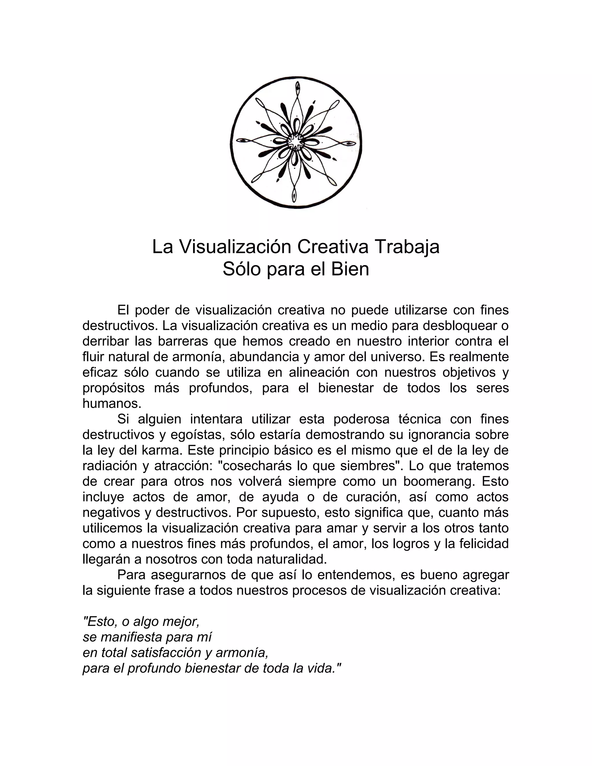 La Visualización Creativa Trabaja
Sólo para el Bien
El poder de visualización creativa no puede utilizarse con fines
destructivos. La visualización creativa es un medio para desbloquear o
derribar las barreras que hemos creado en nuestro interior contra el
fluir natural de armonía, abundancia y amor del universo. Es realmente
eficaz sólo cuando se utiliza en alineación con nuestros objetivos y
propósitos más profundos, para el bienestar de todos los seres
humanos.
Si alguien intentara utilizar esta poderosa técnica con fines
destructivos y egoístas, sólo estaría demostrando su ignorancia sobre
la ley del karma. Este principio básico es el mismo que el de la ley de
radiación y atracción: "cosecharás lo que siembres". Lo que tratemos
de crear para otros nos volverá siempre como un boomerang. Esto
incluye actos de amor, de ayuda o de curación, así como actos
negativos y destructivos. Por supuesto, esto significa que, cuanto más
utilicemos la visualización creativa para amar y servir a los otros tanto
como a nuestros fines más profundos, el amor, los logros y la felicidad
llegarán a nosotros con toda naturalidad.
Para asegurarnos de que así lo entendemos, es bueno agregar
la siguiente frase a todos nuestros procesos de visualización creativa:
"Esto, o algo mejor,
se manifiesta para mí
en total satisfacción y armonía,
para el profundo bienestar de toda la vida."
 