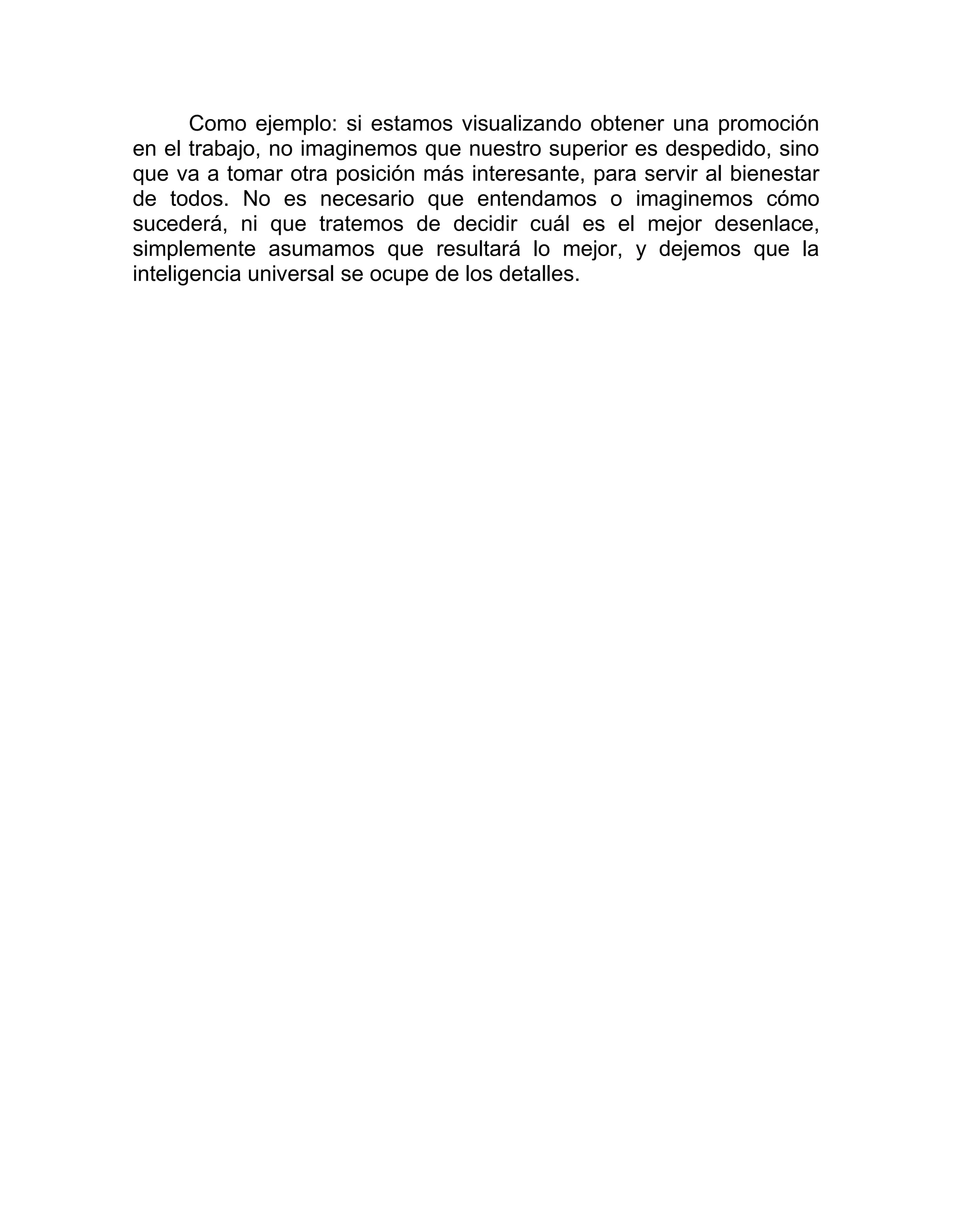 Como ejemplo: si estamos visualizando obtener una promoción
en el trabajo, no imaginemos que nuestro superior es despedido, sino
que va a tomar otra posición más interesante, para servir al bienestar
de todos. No es necesario que entendamos o imaginemos cómo
sucederá, ni que tratemos de decidir cuál es el mejor desenlace,
simplemente asumamos que resultará lo mejor, y dejemos que la
inteligencia universal se ocupe de los detalles.
 