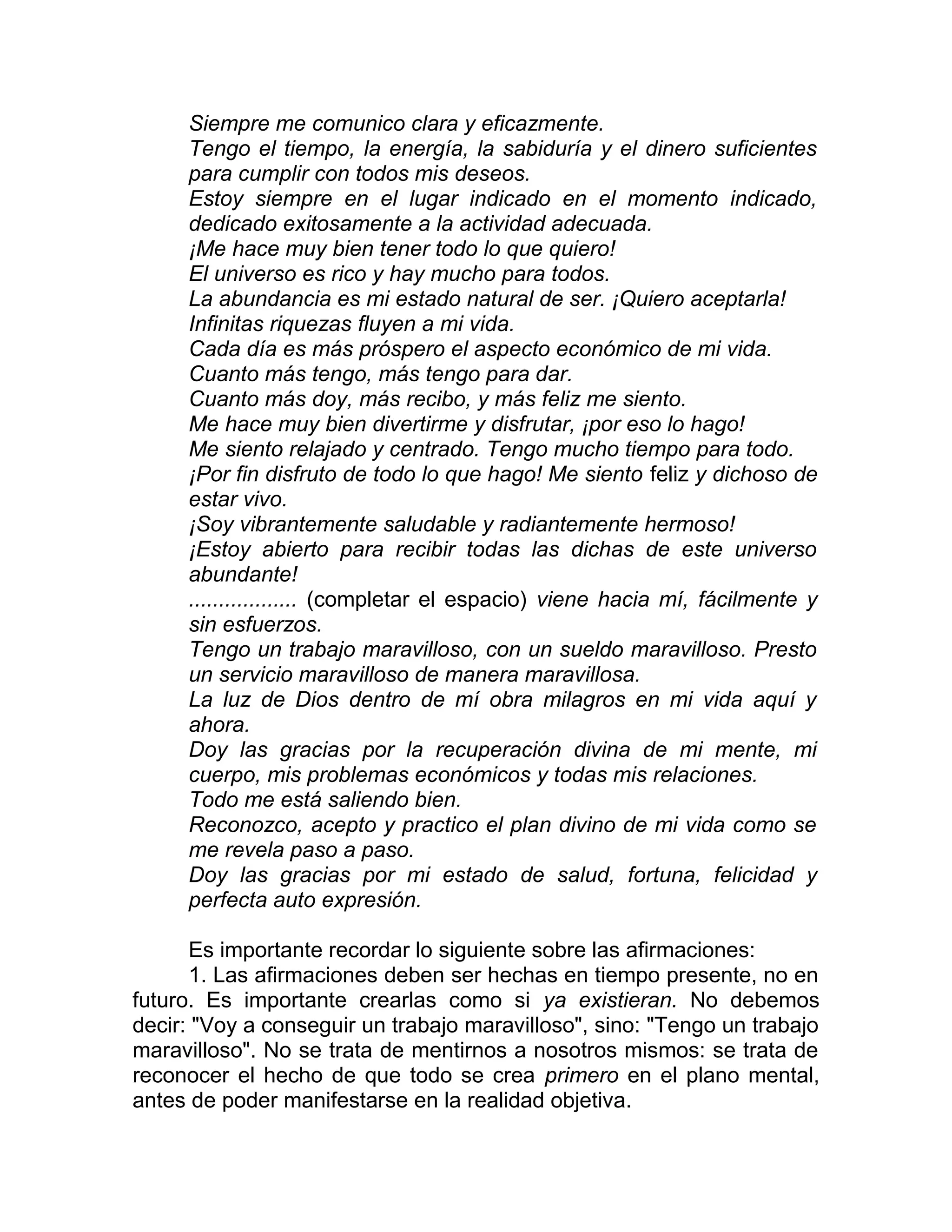 Siempre me comunico clara y eficazmente.
Tengo el tiempo, la energía, la sabiduría y el dinero suficientes
para cumplir con todos mis deseos.
Estoy siempre en el lugar indicado en el momento indicado,
dedicado exitosamente a la actividad adecuada.
¡Me hace muy bien tener todo lo que quiero!
El universo es rico y hay mucho para todos.
La abundancia es mi estado natural de ser. ¡Quiero aceptarla!
Infinitas riquezas fluyen a mi vida.
Cada día es más próspero el aspecto económico de mi vida.
Cuanto más tengo, más tengo para dar.
Cuanto más doy, más recibo, y más feliz me siento.
Me hace muy bien divertirme y disfrutar, ¡por eso lo hago!
Me siento relajado y centrado. Tengo mucho tiempo para todo.
¡Por fin disfruto de todo lo que hago! Me siento feliz y dichoso de
estar vivo.
¡Soy vibrantemente saludable y radiantemente hermoso!
¡Estoy abierto para recibir todas las dichas de este universo
abundante!
.................. (completar el espacio) viene hacia mí, fácilmente y
sin esfuerzos.
Tengo un trabajo maravilloso, con un sueldo maravilloso. Presto
un servicio maravilloso de manera maravillosa.
La luz de Dios dentro de mí obra milagros en mi vida aquí y
ahora.
Doy las gracias por la recuperación divina de mi mente, mi
cuerpo, mis problemas económicos y todas mis relaciones.
Todo me está saliendo bien.
Reconozco, acepto y practico el plan divino de mi vida como se
me revela paso a paso.
Doy las gracias por mi estado de salud, fortuna, felicidad y
perfecta auto expresión.
Es importante recordar lo siguiente sobre las afirmaciones:
1. Las afirmaciones deben ser hechas en tiempo presente, no en
futuro. Es importante crearlas como si ya existieran. No debemos
decir: "Voy a conseguir un trabajo maravilloso", sino: "Tengo un trabajo
maravilloso". No se trata de mentirnos a nosotros mismos: se trata de
reconocer el hecho de que todo se crea primero en el plano mental,
antes de poder manifestarse en la realidad objetiva.
 