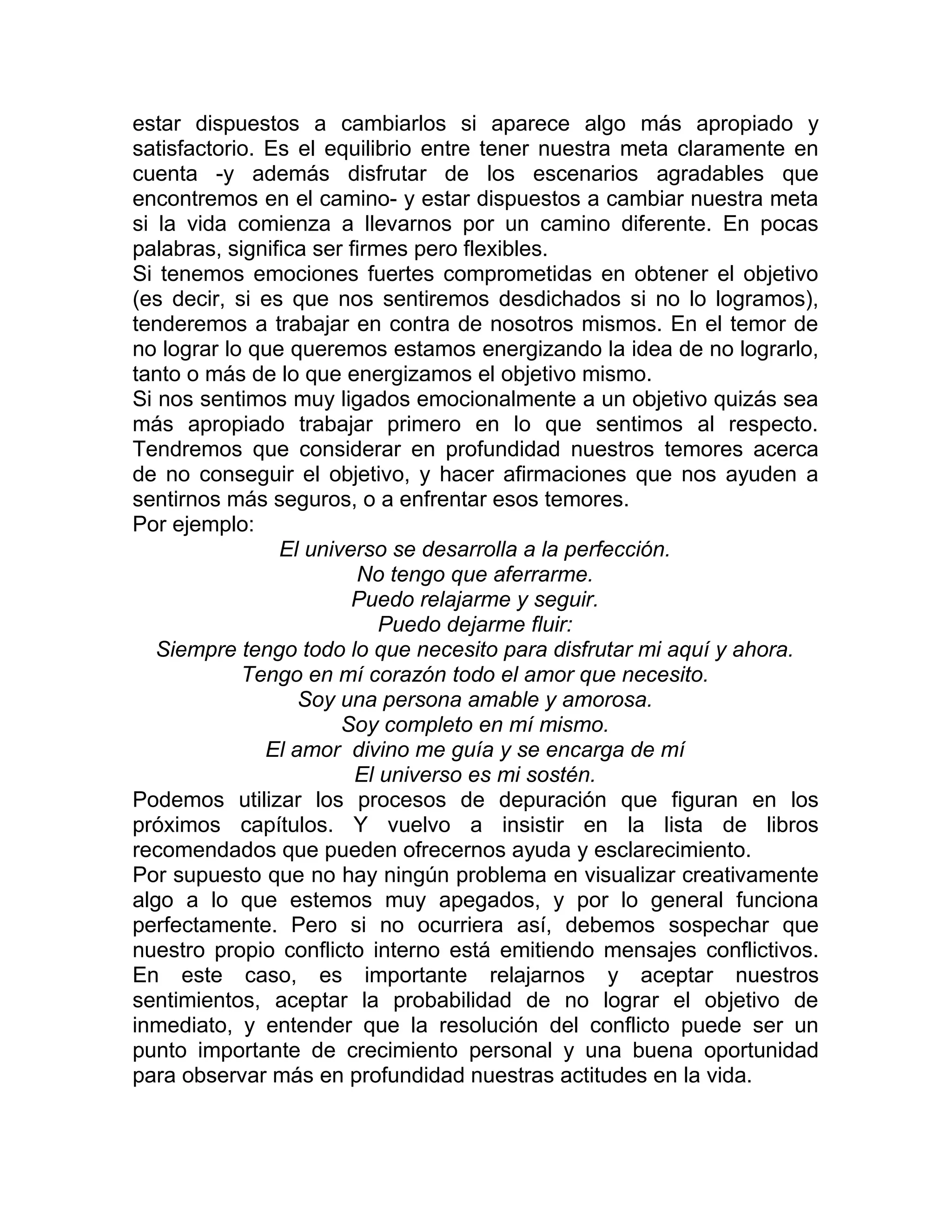 estar dispuestos a cambiarlos si aparece algo más apropiado y
satisfactorio. Es el equilibrio entre tener nuestra meta claramente en
cuenta -y además disfrutar de los escenarios agradables que
encontremos en el camino- y estar dispuestos a cambiar nuestra meta
si la vida comienza a llevarnos por un camino diferente. En pocas
palabras, significa ser firmes pero flexibles.
Si tenemos emociones fuertes comprometidas en obtener el objetivo
(es decir, si es que nos sentiremos desdichados si no lo logramos),
tenderemos a trabajar en contra de nosotros mismos. En el temor de
no lograr lo que queremos estamos energizando la idea de no lograrlo,
tanto o más de lo que energizamos el objetivo mismo.
Si nos sentimos muy ligados emocionalmente a un objetivo quizás sea
más apropiado trabajar primero en lo que sentimos al respecto.
Tendremos que considerar en profundidad nuestros temores acerca
de no conseguir el objetivo, y hacer afirmaciones que nos ayuden a
sentirnos más seguros, o a enfrentar esos temores.
Por ejemplo:
El universo se desarrolla a la perfección.
No tengo que aferrarme.
Puedo relajarme y seguir.
Puedo dejarme fluir:
Siempre tengo todo lo que necesito para disfrutar mi aquí y ahora.
Tengo en mí corazón todo el amor que necesito.
Soy una persona amable y amorosa.
Soy completo en mí mismo.
El amor divino me guía y se encarga de mí
El universo es mi sostén.
Podemos utilizar los procesos de depuración que figuran en los
próximos capítulos. Y vuelvo a insistir en la lista de libros
recomendados que pueden ofrecernos ayuda y esclarecimiento.
Por supuesto que no hay ningún problema en visualizar creativamente
algo a lo que estemos muy apegados, y por lo general funciona
perfectamente. Pero si no ocurriera así, debemos sospechar que
nuestro propio conflicto interno está emitiendo mensajes conflictivos.
En este caso, es importante relajarnos y aceptar nuestros
sentimientos, aceptar la probabilidad de no lograr el objetivo de
inmediato, y entender que la resolución del conflicto puede ser un
punto importante de crecimiento personal y una buena oportunidad
para observar más en profundidad nuestras actitudes en la vida.
 