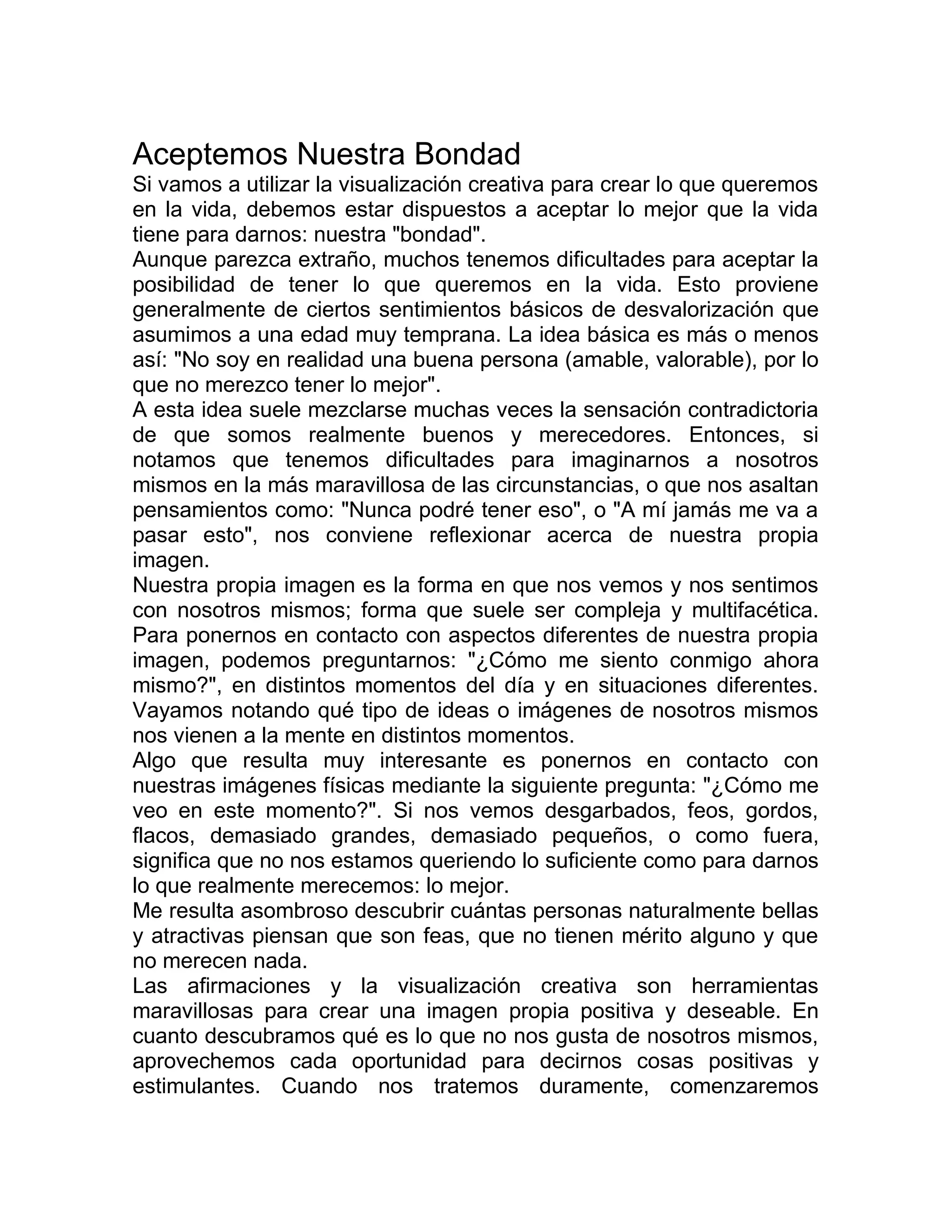 Aceptemos Nuestra Bondad
Si vamos a utilizar la visualización creativa para crear lo que queremos
en la vida, debemos estar dispuestos a aceptar lo mejor que la vida
tiene para darnos: nuestra "bondad".
Aunque parezca extraño, muchos tenemos dificultades para aceptar la
posibilidad de tener lo que queremos en la vida. Esto proviene
generalmente de ciertos sentimientos básicos de desvalorización que
asumimos a una edad muy temprana. La idea básica es más o menos
así: "No soy en realidad una buena persona (amable, valorable), por lo
que no merezco tener lo mejor".
A esta idea suele mezclarse muchas veces la sensación contradictoria
de que somos realmente buenos y merecedores. Entonces, si
notamos que tenemos dificultades para imaginarnos a nosotros
mismos en la más maravillosa de las circunstancias, o que nos asaltan
pensamientos como: "Nunca podré tener eso", o "A mí jamás me va a
pasar esto", nos conviene reflexionar acerca de nuestra propia
imagen.
Nuestra propia imagen es la forma en que nos vemos y nos sentimos
con nosotros mismos; forma que suele ser compleja y multifacética.
Para ponernos en contacto con aspectos diferentes de nuestra propia
imagen, podemos preguntarnos: "¿Cómo me siento conmigo ahora
mismo?", en distintos momentos del día y en situaciones diferentes.
Vayamos notando qué tipo de ideas o imágenes de nosotros mismos
nos vienen a la mente en distintos momentos.
Algo que resulta muy interesante es ponernos en contacto con
nuestras imágenes físicas mediante la siguiente pregunta: "¿Cómo me
veo en este momento?". Si nos vemos desgarbados, feos, gordos,
flacos, demasiado grandes, demasiado pequeños, o como fuera,
significa que no nos estamos queriendo lo suficiente como para darnos
lo que realmente merecemos: lo mejor.
Me resulta asombroso descubrir cuántas personas naturalmente bellas
y atractivas piensan que son feas, que no tienen mérito alguno y que
no merecen nada.
Las afirmaciones y la visualización creativa son herramientas
maravillosas para crear una imagen propia positiva y deseable. En
cuanto descubramos qué es lo que no nos gusta de nosotros mismos,
aprovechemos cada oportunidad para decirnos cosas positivas y
estimulantes. Cuando nos tratemos duramente, comenzaremos
 