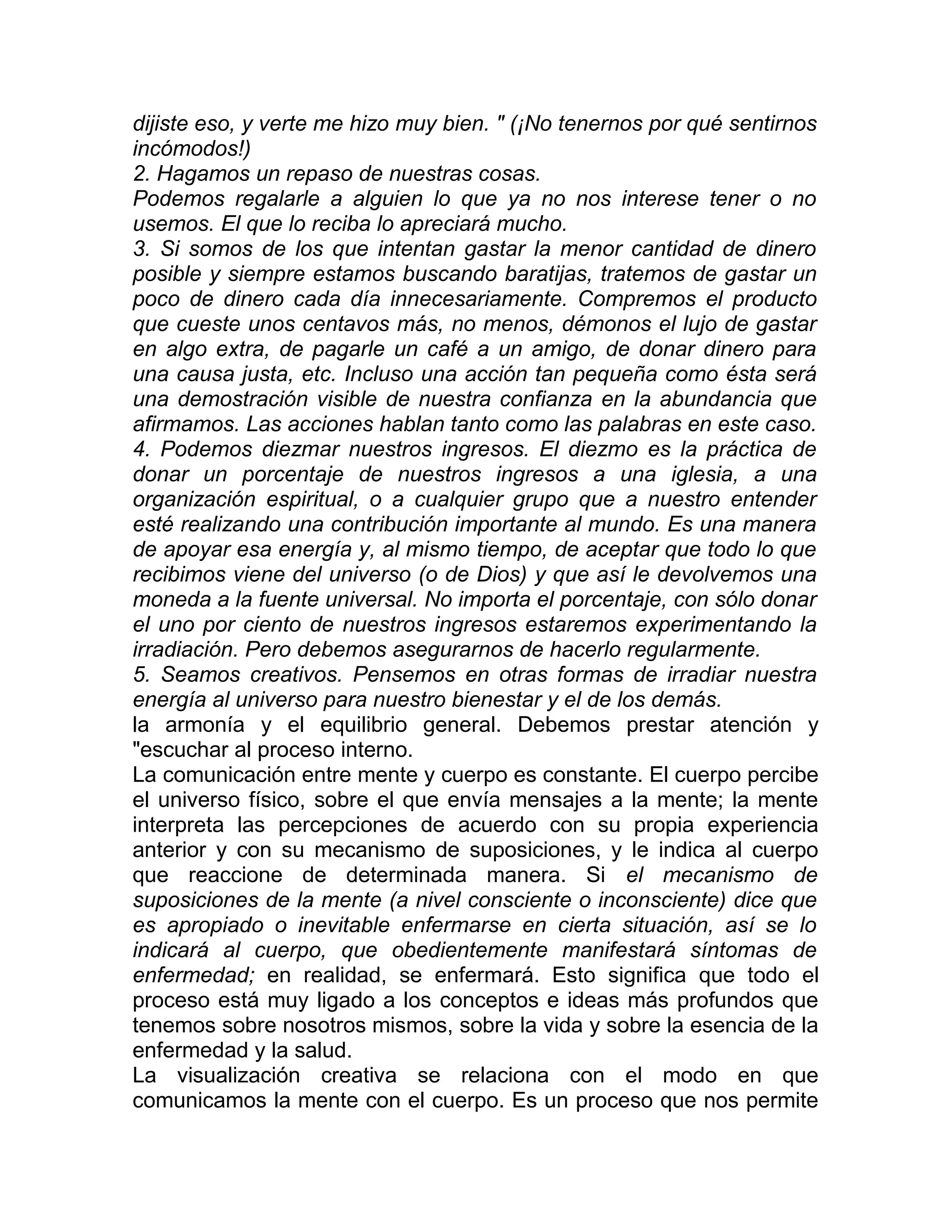 dijiste eso, y verte me hizo muy bien. " (¡No tenernos por qué sentirnos
incómodos!)
2. Hagamos un repaso de nuestras cosas.
Podemos regalarle a alguien lo que ya no nos interese tener o no
usemos. El que lo reciba lo apreciará mucho.
3. Si somos de los que intentan gastar la menor cantidad de dinero
posible y siempre estamos buscando baratijas, tratemos de gastar un
poco de dinero cada día innecesariamente. Compremos el producto
que cueste unos centavos más, no menos, démonos el lujo de gastar
en algo extra, de pagarle un café a un amigo, de donar dinero para
una causa justa, etc. Incluso una acción tan pequeña como ésta será
una demostración visible de nuestra confianza en la abundancia que
afirmamos. Las acciones hablan tanto como las palabras en este caso.
4. Podemos diezmar nuestros ingresos. El diezmo es la práctica de
donar un porcentaje de nuestros ingresos a una iglesia, a una
organización espiritual, o a cualquier grupo que a nuestro entender
esté realizando una contribución importante al mundo. Es una manera
de apoyar esa energía y, al mismo tiempo, de aceptar que todo lo que
recibimos viene del universo (o de Dios) y que así le devolvemos una
moneda a la fuente universal. No importa el porcentaje, con sólo donar
el uno por ciento de nuestros ingresos estaremos experimentando la
irradiación. Pero debemos asegurarnos de hacerlo regularmente.
5. Seamos creativos. Pensemos en otras formas de irradiar nuestra
energía al universo para nuestro bienestar y el de los demás.
la armonía y el equilibrio general. Debemos prestar atención y
"escuchar al proceso interno.
La comunicación entre mente y cuerpo es constante. El cuerpo percibe
el universo físico, sobre el que envía mensajes a la mente; la mente
interpreta las percepciones de acuerdo con su propia experiencia
anterior y con su mecanismo de suposiciones, y le indica al cuerpo
que reaccione de determinada manera. Si el mecanismo de
suposiciones de la mente (a nivel consciente o inconsciente) dice que
es apropiado o inevitable enfermarse en cierta situación, así se lo
indicará al cuerpo, que obedientemente manifestará síntomas de
enfermedad; en realidad, se enfermará. Esto significa que todo el
proceso está muy ligado a los conceptos e ideas más profundos que
tenemos sobre nosotros mismos, sobre la vida y sobre la esencia de la
enfermedad y la salud.
La visualización creativa se relaciona con el modo en que
comunicamos la mente con el cuerpo. Es un proceso que nos permite
 