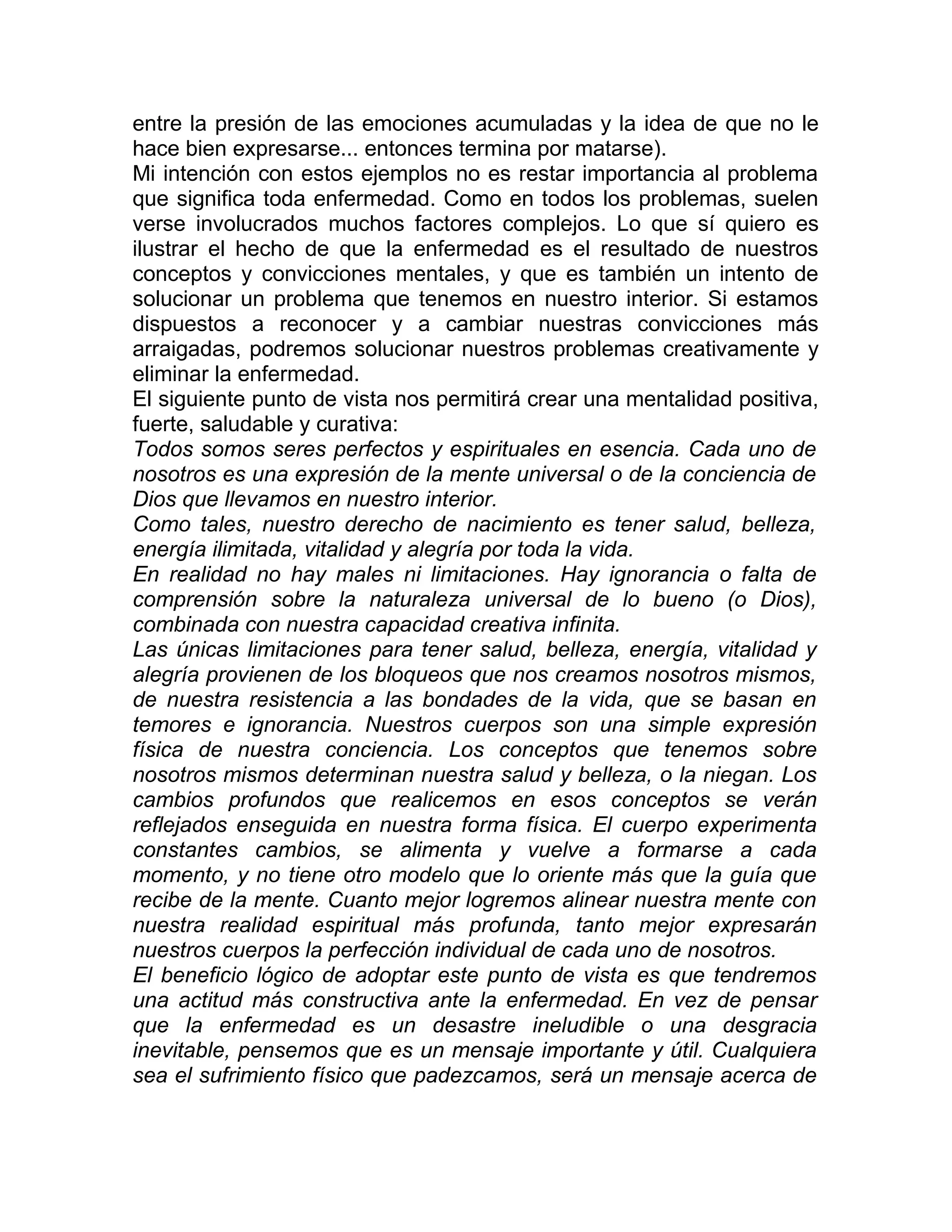 entre la presión de las emociones acumuladas y la idea de que no le
hace bien expresarse... entonces termina por matarse).
Mi intención con estos ejemplos no es restar importancia al problema
que significa toda enfermedad. Como en todos los problemas, suelen
verse involucrados muchos factores complejos. Lo que sí quiero es
ilustrar el hecho de que la enfermedad es el resultado de nuestros
conceptos y convicciones mentales, y que es también un intento de
solucionar un problema que tenemos en nuestro interior. Si estamos
dispuestos a reconocer y a cambiar nuestras convicciones más
arraigadas, podremos solucionar nuestros problemas creativamente y
eliminar la enfermedad.
El siguiente punto de vista nos permitirá crear una mentalidad positiva,
fuerte, saludable y curativa:
Todos somos seres perfectos y espirituales en esencia. Cada uno de
nosotros es una expresión de la mente universal o de la conciencia de
Dios que llevamos en nuestro interior.
Como tales, nuestro derecho de nacimiento es tener salud, belleza,
energía ilimitada, vitalidad y alegría por toda la vida.
En realidad no hay males ni limitaciones. Hay ignorancia o falta de
comprensión sobre la naturaleza universal de lo bueno (o Dios),
combinada con nuestra capacidad creativa infinita.
Las únicas limitaciones para tener salud, belleza, energía, vitalidad y
alegría provienen de los bloqueos que nos creamos nosotros mismos,
de nuestra resistencia a las bondades de la vida, que se basan en
temores e ignorancia. Nuestros cuerpos son una simple expresión
física de nuestra conciencia. Los conceptos que tenemos sobre
nosotros mismos determinan nuestra salud y belleza, o la niegan. Los
cambios profundos que realicemos en esos conceptos se verán
reflejados enseguida en nuestra forma física. El cuerpo experimenta
constantes cambios, se alimenta y vuelve a formarse a cada
momento, y no tiene otro modelo que lo oriente más que la guía que
recibe de la mente. Cuanto mejor logremos alinear nuestra mente con
nuestra realidad espiritual más profunda, tanto mejor expresarán
nuestros cuerpos la perfección individual de cada uno de nosotros.
El beneficio lógico de adoptar este punto de vista es que tendremos
una actitud más constructiva ante la enfermedad. En vez de pensar
que la enfermedad es un desastre ineludible o una desgracia
inevitable, pensemos que es un mensaje importante y útil. Cualquiera
sea el sufrimiento físico que padezcamos, será un mensaje acerca de
 