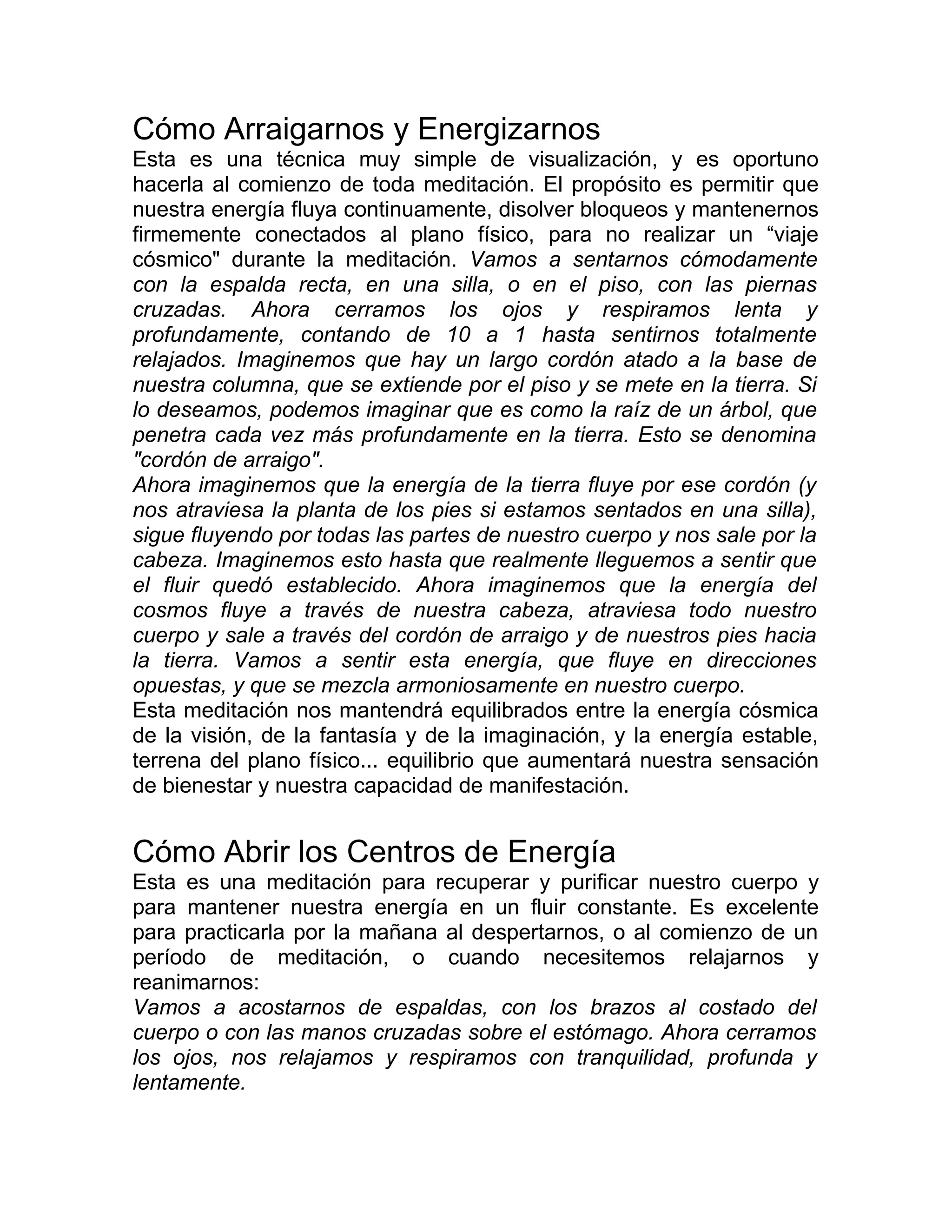 Cómo Arraigarnos y Energizarnos
Esta es una técnica muy simple de visualización, y es oportuno
hacerla al comienzo de toda meditación. El propósito es permitir que
nuestra energía fluya continuamente, disolver bloqueos y mantenernos
firmemente conectados al plano físico, para no realizar un “viaje
cósmico" durante la meditación. Vamos a sentarnos cómodamente
con la espalda recta, en una silla, o en el piso, con las piernas
cruzadas. Ahora cerramos los ojos y respiramos lenta y
profundamente, contando de 10 a 1 hasta sentirnos totalmente
relajados. Imaginemos que hay un largo cordón atado a la base de
nuestra columna, que se extiende por el piso y se mete en la tierra. Si
lo deseamos, podemos imaginar que es como la raíz de un árbol, que
penetra cada vez más profundamente en la tierra. Esto se denomina
"cordón de arraigo".
Ahora imaginemos que la energía de la tierra fluye por ese cordón (y
nos atraviesa la planta de los pies si estamos sentados en una silla),
sigue fluyendo por todas las partes de nuestro cuerpo y nos sale por la
cabeza. Imaginemos esto hasta que realmente lleguemos a sentir que
el fluir quedó establecido. Ahora imaginemos que la energía del
cosmos fluye a través de nuestra cabeza, atraviesa todo nuestro
cuerpo y sale a través del cordón de arraigo y de nuestros pies hacia
la tierra. Vamos a sentir esta energía, que fluye en direcciones
opuestas, y que se mezcla armoniosamente en nuestro cuerpo.
Esta meditación nos mantendrá equilibrados entre la energía cósmica
de la visión, de la fantasía y de la imaginación, y la energía estable,
terrena del plano físico... equilibrio que aumentará nuestra sensación
de bienestar y nuestra capacidad de manifestación.
Cómo Abrir los Centros de Energía
Esta es una meditación para recuperar y purificar nuestro cuerpo y
para mantener nuestra energía en un fluir constante. Es excelente
para practicarla por la mañana al despertarnos, o al comienzo de un
período de meditación, o cuando necesitemos relajarnos y
reanimarnos:
Vamos a acostarnos de espaldas, con los brazos al costado del
cuerpo o con las manos cruzadas sobre el estómago. Ahora cerramos
los ojos, nos relajamos y respiramos con tranquilidad, profunda y
lentamente.
 