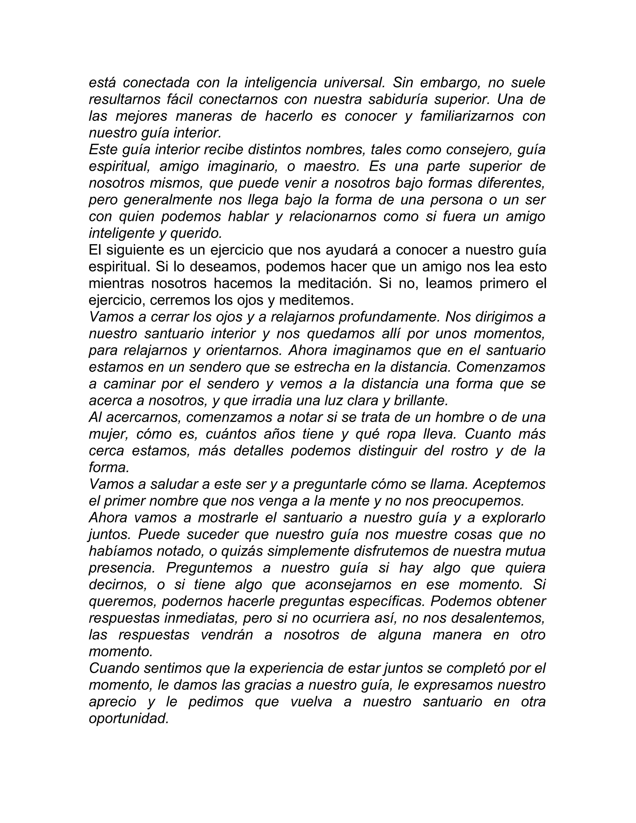 está conectada con la inteligencia universal. Sin embargo, no suele
resultarnos fácil conectarnos con nuestra sabiduría superior. Una de
las mejores maneras de hacerlo es conocer y familiarizarnos con
nuestro guía interior.
Este guía interior recibe distintos nombres, tales como consejero, guía
espiritual, amigo imaginario, o maestro. Es una parte superior de
nosotros mismos, que puede venir a nosotros bajo formas diferentes,
pero generalmente nos llega bajo la forma de una persona o un ser
con quien podemos hablar y relacionarnos como si fuera un amigo
inteligente y querido.
El siguiente es un ejercicio que nos ayudará a conocer a nuestro guía
espiritual. Si lo deseamos, podemos hacer que un amigo nos lea esto
mientras nosotros hacemos la meditación. Si no, leamos primero el
ejercicio, cerremos los ojos y meditemos.
Vamos a cerrar los ojos y a relajarnos profundamente. Nos dirigimos a
nuestro santuario interior y nos quedamos allí por unos momentos,
para relajarnos y orientarnos. Ahora imaginamos que en el santuario
estamos en un sendero que se estrecha en la distancia. Comenzamos
a caminar por el sendero y vemos a la distancia una forma que se
acerca a nosotros, y que irradia una luz clara y brillante.
Al acercarnos, comenzamos a notar si se trata de un hombre o de una
mujer, cómo es, cuántos años tiene y qué ropa lleva. Cuanto más
cerca estamos, más detalles podemos distinguir del rostro y de la
forma.
Vamos a saludar a este ser y a preguntarle cómo se llama. Aceptemos
el primer nombre que nos venga a la mente y no nos preocupemos.
Ahora vamos a mostrarle el santuario a nuestro guía y a explorarlo
juntos. Puede suceder que nuestro guía nos muestre cosas que no
habíamos notado, o quizás simplemente disfrutemos de nuestra mutua
presencia. Preguntemos a nuestro guía si hay algo que quiera
decirnos, o si tiene algo que aconsejarnos en ese momento. Si
queremos, podernos hacerle preguntas específicas. Podemos obtener
respuestas inmediatas, pero si no ocurriera así, no nos desalentemos,
las respuestas vendrán a nosotros de alguna manera en otro
momento.
Cuando sentimos que la experiencia de estar juntos se completó por el
momento, le damos las gracias a nuestro guía, le expresamos nuestro
aprecio y le pedimos que vuelva a nuestro santuario en otra
oportunidad.
 