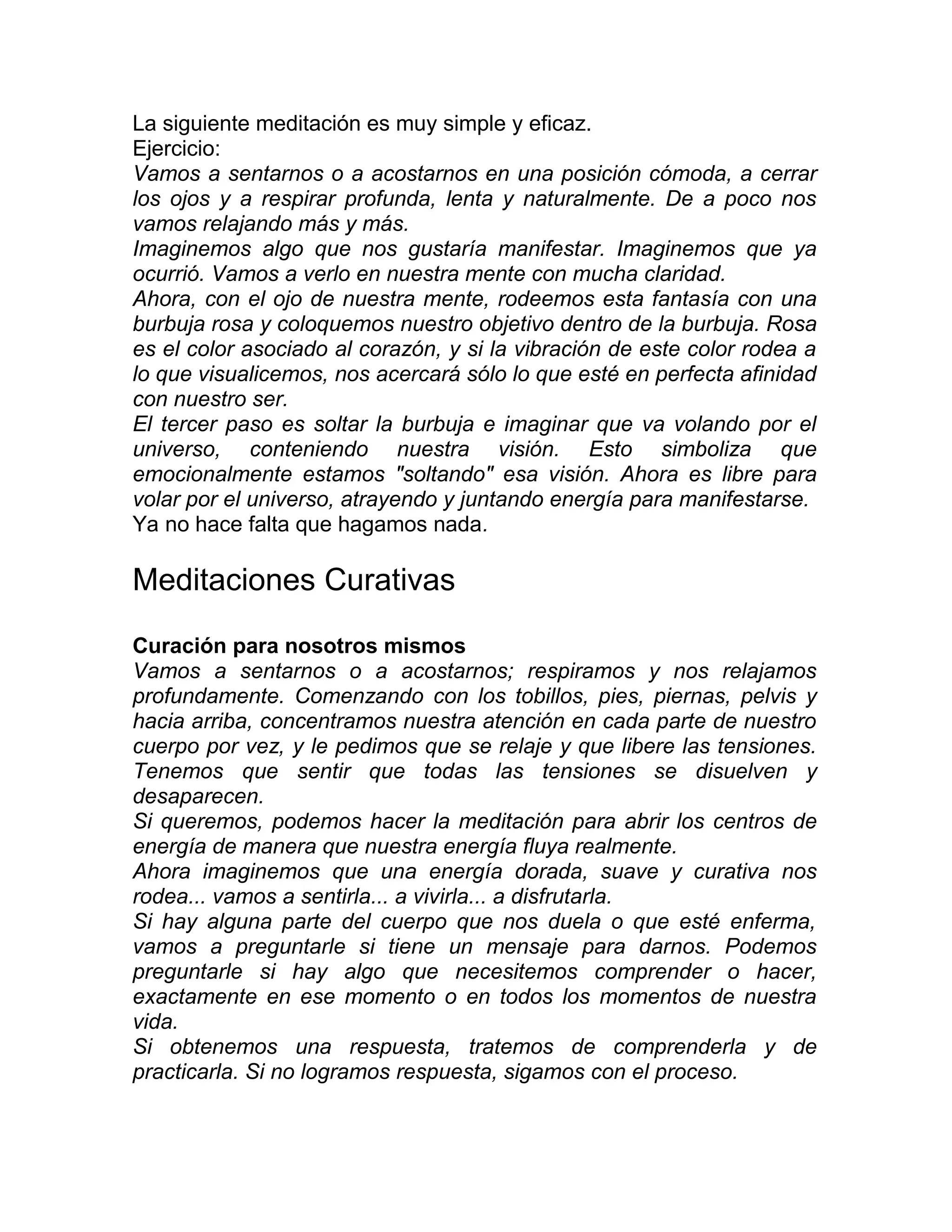 La siguiente meditación es muy simple y eficaz.
Ejercicio:
Vamos a sentarnos o a acostarnos en una posición cómoda, a cerrar
los ojos y a respirar profunda, lenta y naturalmente. De a poco nos
vamos relajando más y más.
Imaginemos algo que nos gustaría manifestar. Imaginemos que ya
ocurrió. Vamos a verlo en nuestra mente con mucha claridad.
Ahora, con el ojo de nuestra mente, rodeemos esta fantasía con una
burbuja rosa y coloquemos nuestro objetivo dentro de la burbuja. Rosa
es el color asociado al corazón, y si la vibración de este color rodea a
lo que visualicemos, nos acercará sólo lo que esté en perfecta afinidad
con nuestro ser.
El tercer paso es soltar la burbuja e imaginar que va volando por el
universo, conteniendo nuestra visión. Esto simboliza que
emocionalmente estamos "soltando" esa visión. Ahora es libre para
volar por el universo, atrayendo y juntando energía para manifestarse.
Ya no hace falta que hagamos nada.
Meditaciones Curativas
Curación para nosotros mismos
Vamos a sentarnos o a acostarnos; respiramos y nos relajamos
profundamente. Comenzando con los tobillos, pies, piernas, pelvis y
hacia arriba, concentramos nuestra atención en cada parte de nuestro
cuerpo por vez, y le pedimos que se relaje y que libere las tensiones.
Tenemos que sentir que todas las tensiones se disuelven y
desaparecen.
Si queremos, podemos hacer la meditación para abrir los centros de
energía de manera que nuestra energía fluya realmente.
Ahora imaginemos que una energía dorada, suave y curativa nos
rodea... vamos a sentirla... a vivirla... a disfrutarla.
Si hay alguna parte del cuerpo que nos duela o que esté enferma,
vamos a preguntarle si tiene un mensaje para darnos. Podemos
preguntarle si hay algo que necesitemos comprender o hacer,
exactamente en ese momento o en todos los momentos de nuestra
vida.
Si obtenemos una respuesta, tratemos de comprenderla y de
practicarla. Si no logramos respuesta, sigamos con el proceso.
 