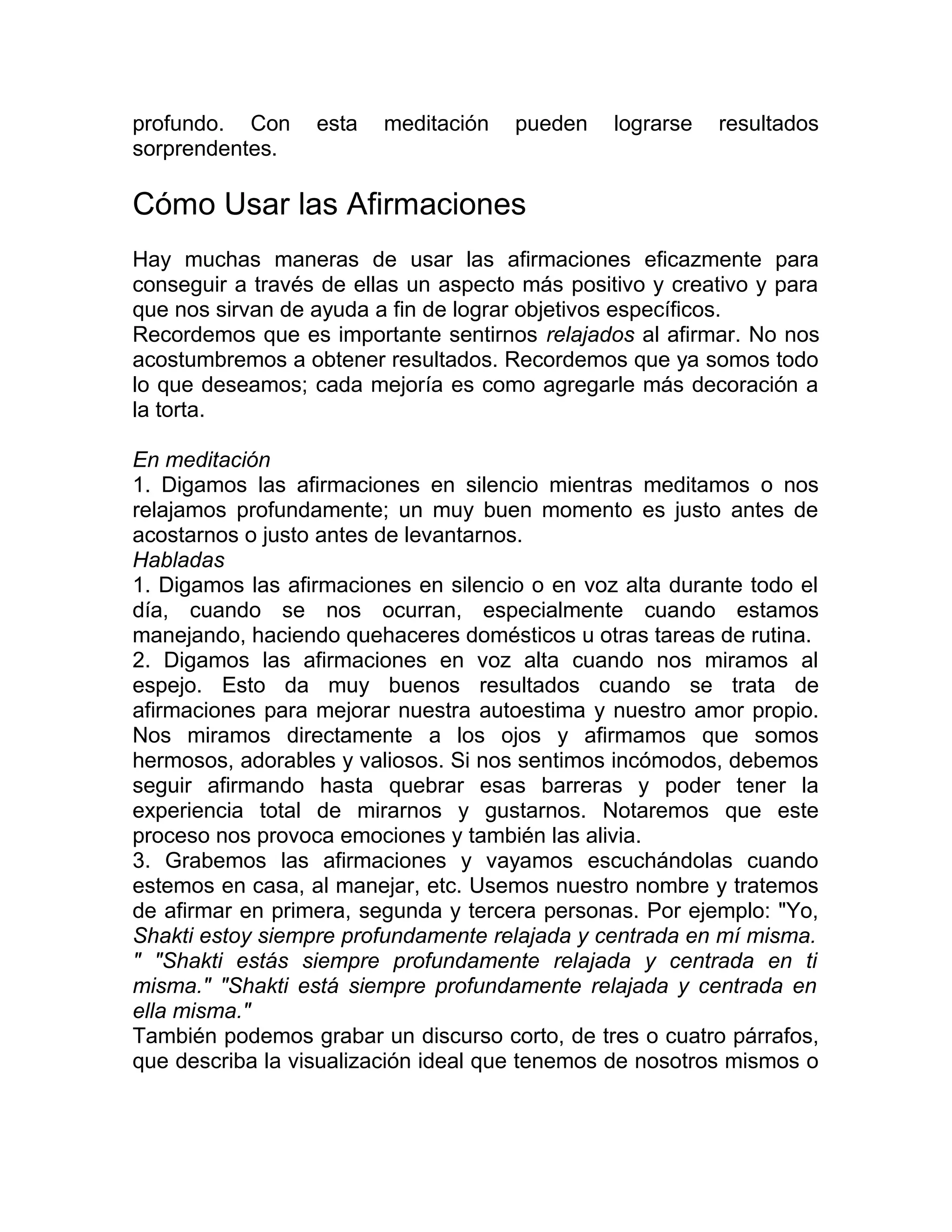 profundo. Con esta meditación pueden lograrse resultados
sorprendentes.
Cómo Usar las Afirmaciones
Hay muchas maneras de usar las afirmaciones eficazmente para
conseguir a través de ellas un aspecto más positivo y creativo y para
que nos sirvan de ayuda a fin de lograr objetivos específicos.
Recordemos que es importante sentirnos relajados al afirmar. No nos
acostumbremos a obtener resultados. Recordemos que ya somos todo
lo que deseamos; cada mejoría es como agregarle más decoración a
la torta.
En meditación
1. Digamos las afirmaciones en silencio mientras meditamos o nos
relajamos profundamente; un muy buen momento es justo antes de
acostarnos o justo antes de levantarnos.
Habladas
1. Digamos las afirmaciones en silencio o en voz alta durante todo el
día, cuando se nos ocurran, especialmente cuando estamos
manejando, haciendo quehaceres domésticos u otras tareas de rutina.
2. Digamos las afirmaciones en voz alta cuando nos miramos al
espejo. Esto da muy buenos resultados cuando se trata de
afirmaciones para mejorar nuestra autoestima y nuestro amor propio.
Nos miramos directamente a los ojos y afirmamos que somos
hermosos, adorables y valiosos. Si nos sentimos incómodos, debemos
seguir afirmando hasta quebrar esas barreras y poder tener la
experiencia total de mirarnos y gustarnos. Notaremos que este
proceso nos provoca emociones y también las alivia.
3. Grabemos las afirmaciones y vayamos escuchándolas cuando
estemos en casa, al manejar, etc. Usemos nuestro nombre y tratemos
de afirmar en primera, segunda y tercera personas. Por ejemplo: "Yo,
Shakti estoy siempre profundamente relajada y centrada en mí misma.
" "Shakti estás siempre profundamente relajada y centrada en ti
misma." "Shakti está siempre profundamente relajada y centrada en
ella misma."
También podemos grabar un discurso corto, de tres o cuatro párrafos,
que describa la visualización ideal que tenemos de nosotros mismos o
 