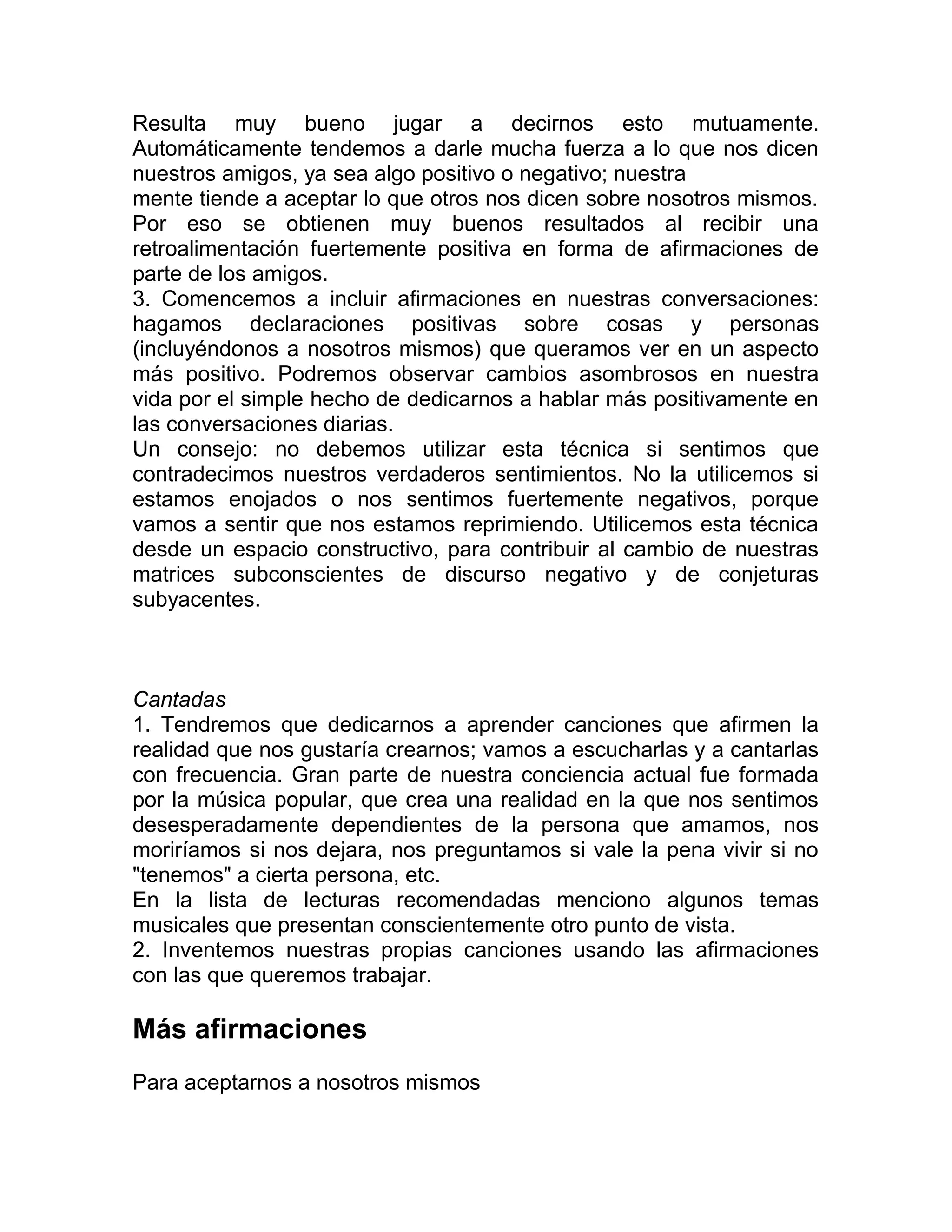 Resulta muy bueno jugar a decirnos esto mutuamente.
Automáticamente tendemos a darle mucha fuerza a lo que nos dicen
nuestros amigos, ya sea algo positivo o negativo; nuestra
mente tiende a aceptar lo que otros nos dicen sobre nosotros mismos.
Por eso se obtienen muy buenos resultados al recibir una
retroalimentación fuertemente positiva en forma de afirmaciones de
parte de los amigos.
3. Comencemos a incluir afirmaciones en nuestras conversaciones:
hagamos declaraciones positivas sobre cosas y personas
(incluyéndonos a nosotros mismos) que queramos ver en un aspecto
más positivo. Podremos observar cambios asombrosos en nuestra
vida por el simple hecho de dedicarnos a hablar más positivamente en
las conversaciones diarias.
Un consejo: no debemos utilizar esta técnica si sentimos que
contradecimos nuestros verdaderos sentimientos. No la utilicemos si
estamos enojados o nos sentimos fuertemente negativos, porque
vamos a sentir que nos estamos reprimiendo. Utilicemos esta técnica
desde un espacio constructivo, para contribuir al cambio de nuestras
matrices subconscientes de discurso negativo y de conjeturas
subyacentes.
Cantadas
1. Tendremos que dedicarnos a aprender canciones que afirmen la
realidad que nos gustaría crearnos; vamos a escucharlas y a cantarlas
con frecuencia. Gran parte de nuestra conciencia actual fue formada
por la música popular, que crea una realidad en la que nos sentimos
desesperadamente dependientes de la persona que amamos, nos
moriríamos si nos dejara, nos preguntamos si vale la pena vivir si no
"tenemos" a cierta persona, etc.
En la lista de lecturas recomendadas menciono algunos temas
musicales que presentan conscientemente otro punto de vista.
2. Inventemos nuestras propias canciones usando las afirmaciones
con las que queremos trabajar.
Más afirmaciones
Para aceptarnos a nosotros mismos
 