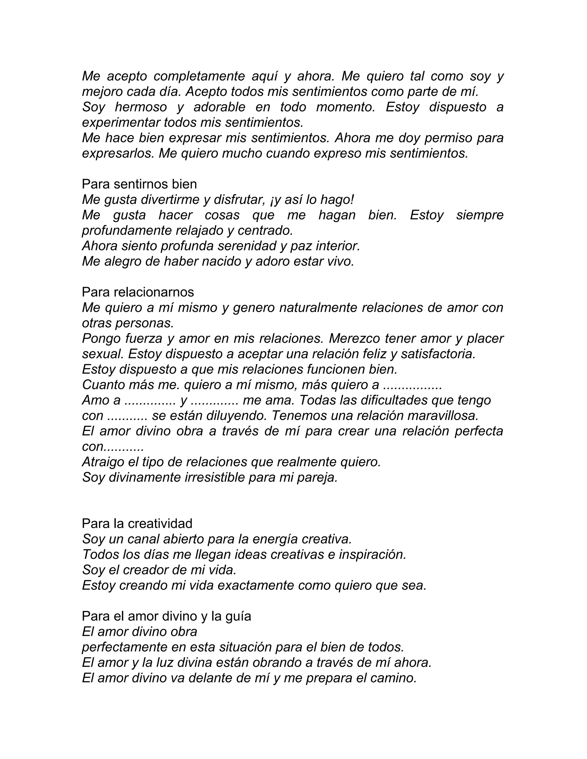 Me acepto completamente aquí y ahora. Me quiero tal como soy y
mejoro cada día. Acepto todos mis sentimientos como parte de mí.
Soy hermoso y adorable en todo momento. Estoy dispuesto a
experimentar todos mis sentimientos.
Me hace bien expresar mis sentimientos. Ahora me doy permiso para
expresarlos. Me quiero mucho cuando expreso mis sentimientos.
Para sentirnos bien
Me gusta divertirme y disfrutar, ¡y así lo hago!
Me gusta hacer cosas que me hagan bien. Estoy siempre
profundamente relajado y centrado.
Ahora siento profunda serenidad y paz interior.
Me alegro de haber nacido y adoro estar vivo.
Para relacionarnos
Me quiero a mí mismo y genero naturalmente relaciones de amor con
otras personas.
Pongo fuerza y amor en mis relaciones. Merezco tener amor y placer
sexual. Estoy dispuesto a aceptar una relación feliz y satisfactoria.
Estoy dispuesto a que mis relaciones funcionen bien.
Cuanto más me. quiero a mí mismo, más quiero a ................
Amo a .............. y ............. me ama. Todas las dificultades que tengo
con ........... se están diluyendo. Tenemos una relación maravillosa.
El amor divino obra a través de mí para crear una relación perfecta
con...........
Atraigo el tipo de relaciones que realmente quiero.
Soy divinamente irresistible para mi pareja.
Para la creatividad
Soy un canal abierto para la energía creativa.
Todos los días me llegan ideas creativas e inspiración.
Soy el creador de mi vida.
Estoy creando mi vida exactamente como quiero que sea.
Para el amor divino y la guía
El amor divino obra
perfectamente en esta situación para el bien de todos.
El amor y la luz divina están obrando a través de mí ahora.
El amor divino va delante de mí y me prepara el camino.
 