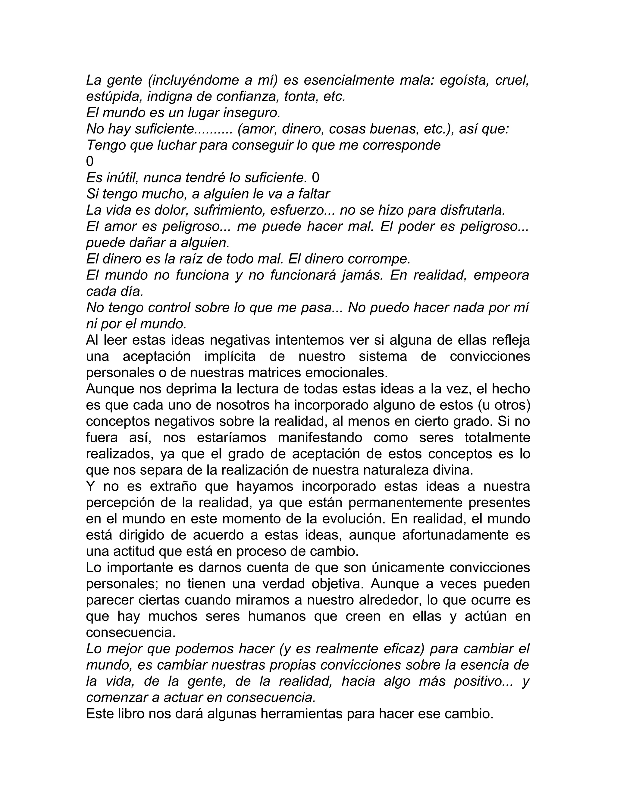 La gente (incluyéndome a mí) es esencialmente mala: egoísta, cruel,
estúpida, indigna de confianza, tonta, etc.
El mundo es un lugar inseguro.
No hay suficiente.......... (amor, dinero, cosas buenas, etc.), así que:
Tengo que luchar para conseguir lo que me corresponde
0
Es inútil, nunca tendré lo suficiente. 0
Si tengo mucho, a alguien le va a faltar
La vida es dolor, sufrimiento, esfuerzo... no se hizo para disfrutarla.
El amor es peligroso... me puede hacer mal. El poder es peligroso...
puede dañar a alguien.
El dinero es la raíz de todo mal. El dinero corrompe.
El mundo no funciona y no funcionará jamás. En realidad, empeora
cada día.
No tengo control sobre lo que me pasa... No puedo hacer nada por mí
ni por el mundo.
Al leer estas ideas negativas intentemos ver si alguna de ellas refleja
una aceptación implícita de nuestro sistema de convicciones
personales o de nuestras matrices emocionales.
Aunque nos deprima la lectura de todas estas ideas a la vez, el hecho
es que cada uno de nosotros ha incorporado alguno de estos (u otros)
conceptos negativos sobre la realidad, al menos en cierto grado. Si no
fuera así, nos estaríamos manifestando como seres totalmente
realizados, ya que el grado de aceptación de estos conceptos es lo
que nos separa de la realización de nuestra naturaleza divina.
Y no es extraño que hayamos incorporado estas ideas a nuestra
percepción de la realidad, ya que están permanentemente presentes
en el mundo en este momento de la evolución. En realidad, el mundo
está dirigido de acuerdo a estas ideas, aunque afortunadamente es
una actitud que está en proceso de cambio.
Lo importante es darnos cuenta de que son únicamente convicciones
personales; no tienen una verdad objetiva. Aunque a veces pueden
parecer ciertas cuando miramos a nuestro alrededor, lo que ocurre es
que hay muchos seres humanos que creen en ellas y actúan en
consecuencia.
Lo mejor que podemos hacer (y es realmente eficaz) para cambiar el
mundo, es cambiar nuestras propias convicciones sobre la esencia de
la vida, de la gente, de la realidad, hacia algo más positivo... y
comenzar a actuar en consecuencia.
Este libro nos dará algunas herramientas para hacer ese cambio.
 