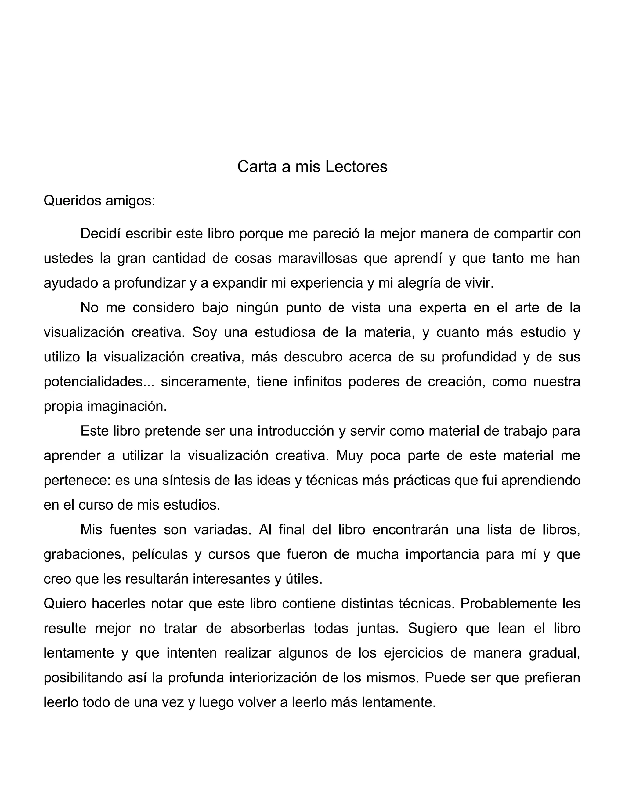 Carta a mis Lectores
Queridos amigos:
Decidí escribir este libro porque me pareció la mejor manera de compartir con
ustedes la gran cantidad de cosas maravillosas que aprendí y que tanto me han
ayudado a profundizar y a expandir mi experiencia y mi alegría de vivir.
No me considero bajo ningún punto de vista una experta en el arte de la
visualización creativa. Soy una estudiosa de la materia, y cuanto más estudio y
utilizo la visualización creativa, más descubro acerca de su profundidad y de sus
potencialidades... sinceramente, tiene infinitos poderes de creación, como nuestra
propia imaginación.
Este libro pretende ser una introducción y servir como material de trabajo para
aprender a utilizar la visualización creativa. Muy poca parte de este material me
pertenece: es una síntesis de las ideas y técnicas más prácticas que fui aprendiendo
en el curso de mis estudios.
Mis fuentes son variadas. Al final del libro encontrarán una lista de libros,
grabaciones, películas y cursos que fueron de mucha importancia para mí y que
creo que les resultarán interesantes y útiles.
Quiero hacerles notar que este libro contiene distintas técnicas. Probablemente les
resulte mejor no tratar de absorberlas todas juntas. Sugiero que lean el libro
lentamente y que intenten realizar algunos de los ejercicios de manera gradual,
posibilitando así la profunda interiorización de los mismos. Puede ser que prefieran
leerlo todo de una vez y luego volver a leerlo más lentamente.
 