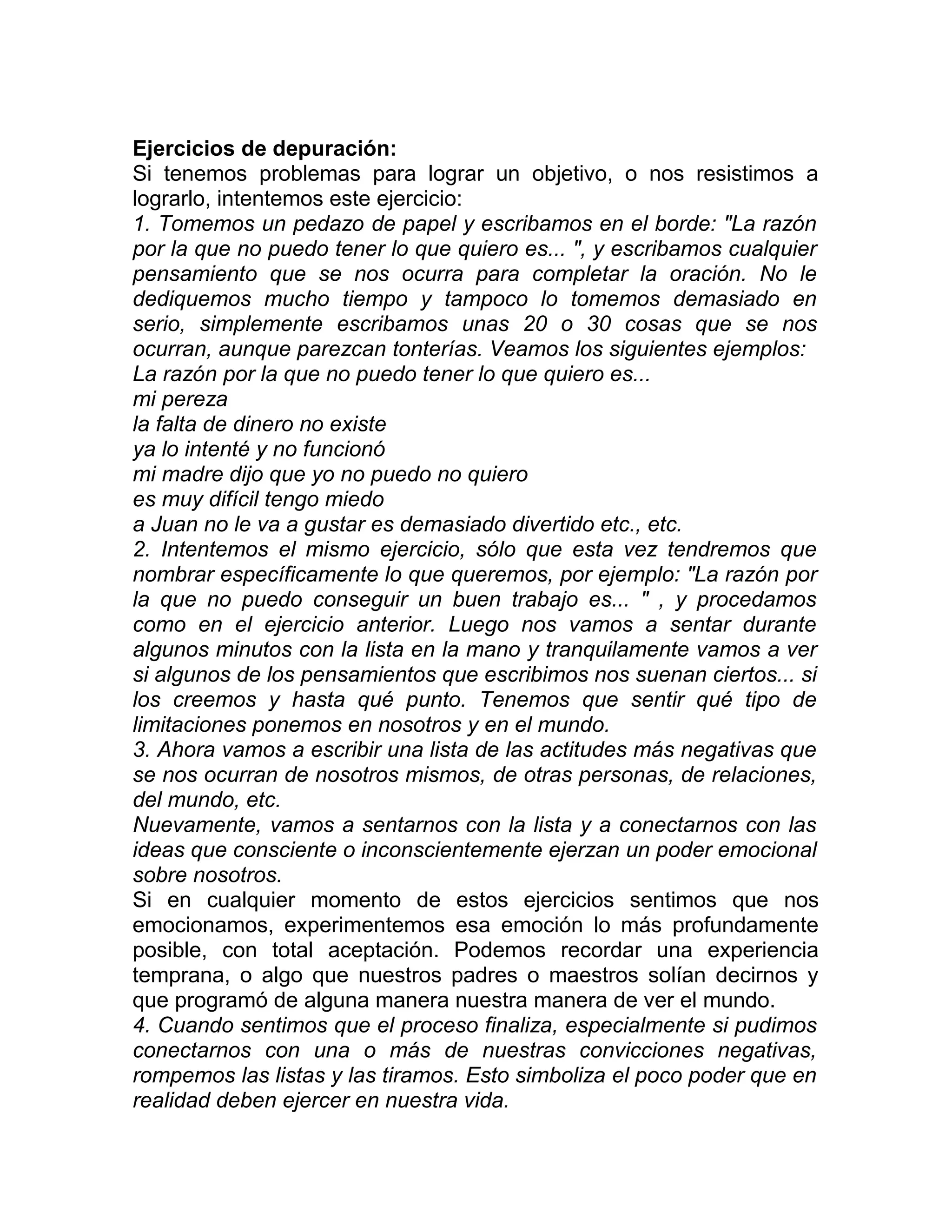 Ejercicios de depuración:
Si tenemos problemas para lograr un objetivo, o nos resistimos a
lograrlo, intentemos este ejercicio:
1. Tomemos un pedazo de papel y escribamos en el borde: "La razón
por la que no puedo tener lo que quiero es... ", y escribamos cualquier
pensamiento que se nos ocurra para completar la oración. No le
dediquemos mucho tiempo y tampoco lo tomemos demasiado en
serio, simplemente escribamos unas 20 o 30 cosas que se nos
ocurran, aunque parezcan tonterías. Veamos los siguientes ejemplos:
La razón por la que no puedo tener lo que quiero es...
mi pereza
la falta de dinero no existe
ya lo intenté y no funcionó
mi madre dijo que yo no puedo no quiero
es muy difícil tengo miedo
a Juan no le va a gustar es demasiado divertido etc., etc.
2. Intentemos el mismo ejercicio, sólo que esta vez tendremos que
nombrar específicamente lo que queremos, por ejemplo: "La razón por
la que no puedo conseguir un buen trabajo es... " , y procedamos
como en el ejercicio anterior. Luego nos vamos a sentar durante
algunos minutos con la lista en la mano y tranquilamente vamos a ver
si algunos de los pensamientos que escribimos nos suenan ciertos... si
los creemos y hasta qué punto. Tenemos que sentir qué tipo de
limitaciones ponemos en nosotros y en el mundo.
3. Ahora vamos a escribir una lista de las actitudes más negativas que
se nos ocurran de nosotros mismos, de otras personas, de relaciones,
del mundo, etc.
Nuevamente, vamos a sentarnos con la lista y a conectarnos con las
ideas que consciente o inconscientemente ejerzan un poder emocional
sobre nosotros.
Si en cualquier momento de estos ejercicios sentimos que nos
emocionamos, experimentemos esa emoción lo más profundamente
posible, con total aceptación. Podemos recordar una experiencia
temprana, o algo que nuestros padres o maestros solían decirnos y
que programó de alguna manera nuestra manera de ver el mundo.
4. Cuando sentimos que el proceso finaliza, especialmente si pudimos
conectarnos con una o más de nuestras convicciones negativas,
rompemos las listas y las tiramos. Esto simboliza el poco poder que en
realidad deben ejercer en nuestra vida.
 