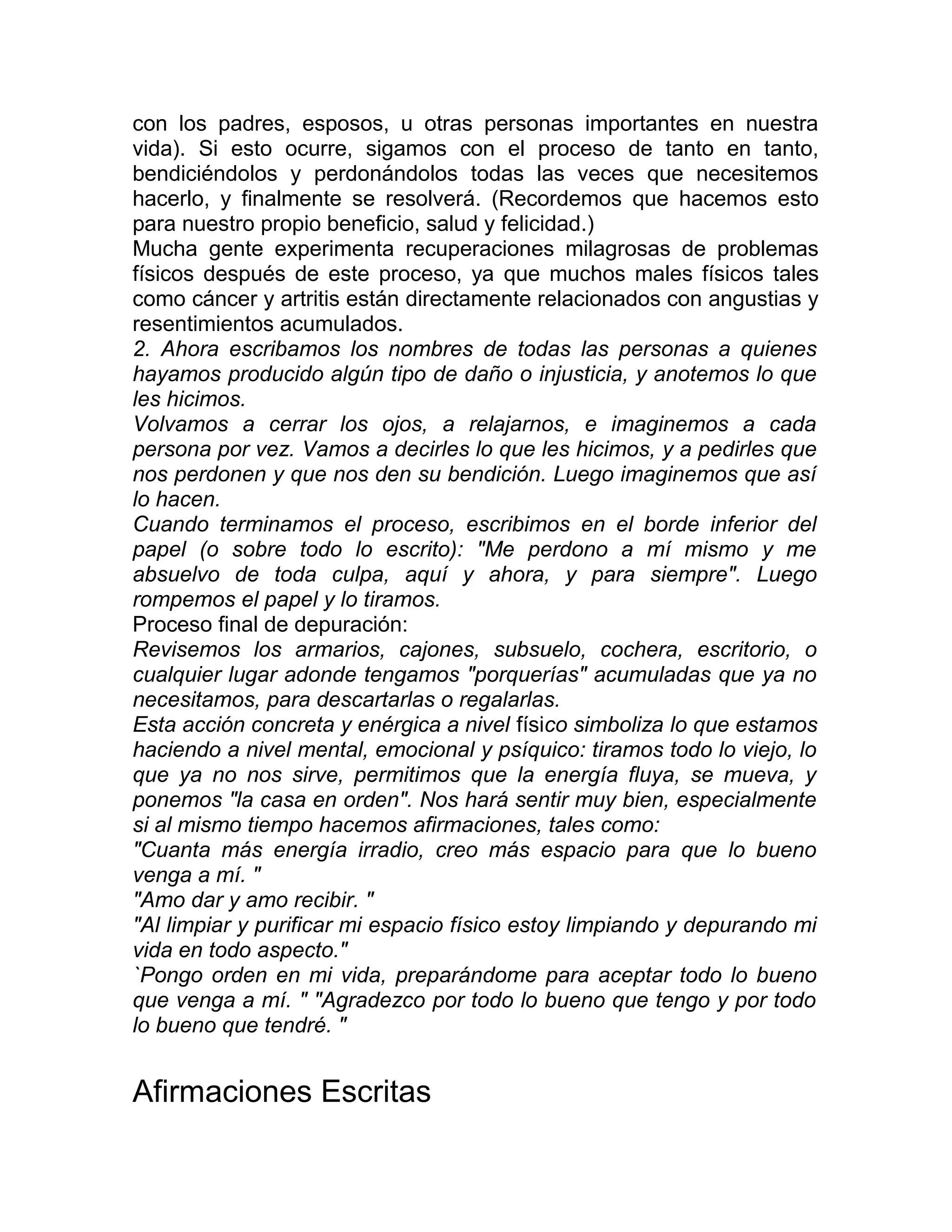con los padres, esposos, u otras personas importantes en nuestra
vida). Si esto ocurre, sigamos con el proceso de tanto en tanto,
bendiciéndolos y perdonándolos todas las veces que necesitemos
hacerlo, y finalmente se resolverá. (Recordemos que hacemos esto
para nuestro propio beneficio, salud y felicidad.)
Mucha gente experimenta recuperaciones milagrosas de problemas
físicos después de este proceso, ya que muchos males físicos tales
como cáncer y artritis están directamente relacionados con angustias y
resentimientos acumulados.
2. Ahora escribamos los nombres de todas las personas a quienes
hayamos producido algún tipo de daño o injusticia, y anotemos lo que
les hicimos.
Volvamos a cerrar los ojos, a relajarnos, e imaginemos a cada
persona por vez. Vamos a decirles lo que les hicimos, y a pedirles que
nos perdonen y que nos den su bendición. Luego imaginemos que así
lo hacen.
Cuando terminamos el proceso, escribimos en el borde inferior del
papel (o sobre todo lo escrito): "Me perdono a mí mismo y me
absuelvo de toda culpa, aquí y ahora, y para siempre". Luego
rompemos el papel y lo tiramos.
Proceso final de depuración:
Revisemos los armarios, cajones, subsuelo, cochera, escritorio, o
cualquier lugar adonde tengamos "porquerías" acumuladas que ya no
necesitamos, para descartarlas o regalarlas.
Esta acción concreta y enérgica a nivel físico simboliza lo que estamos
haciendo a nivel mental, emocional y psíquico: tiramos todo lo viejo, lo
que ya no nos sirve, permitimos que la energía fluya, se mueva, y
ponemos "la casa en orden". Nos hará sentir muy bien, especialmente
si al mismo tiempo hacemos afirmaciones, tales como:
"Cuanta más energía irradio, creo más espacio para que lo bueno
venga a mí. "
"Amo dar y amo recibir. "
"Al limpiar y purificar mi espacio físico estoy limpiando y depurando mi
vida en todo aspecto."
`Pongo orden en mi vida, preparándome para aceptar todo lo bueno
que venga a mí. " "Agradezco por todo lo bueno que tengo y por todo
lo bueno que tendré. "
Afirmaciones Escritas
 