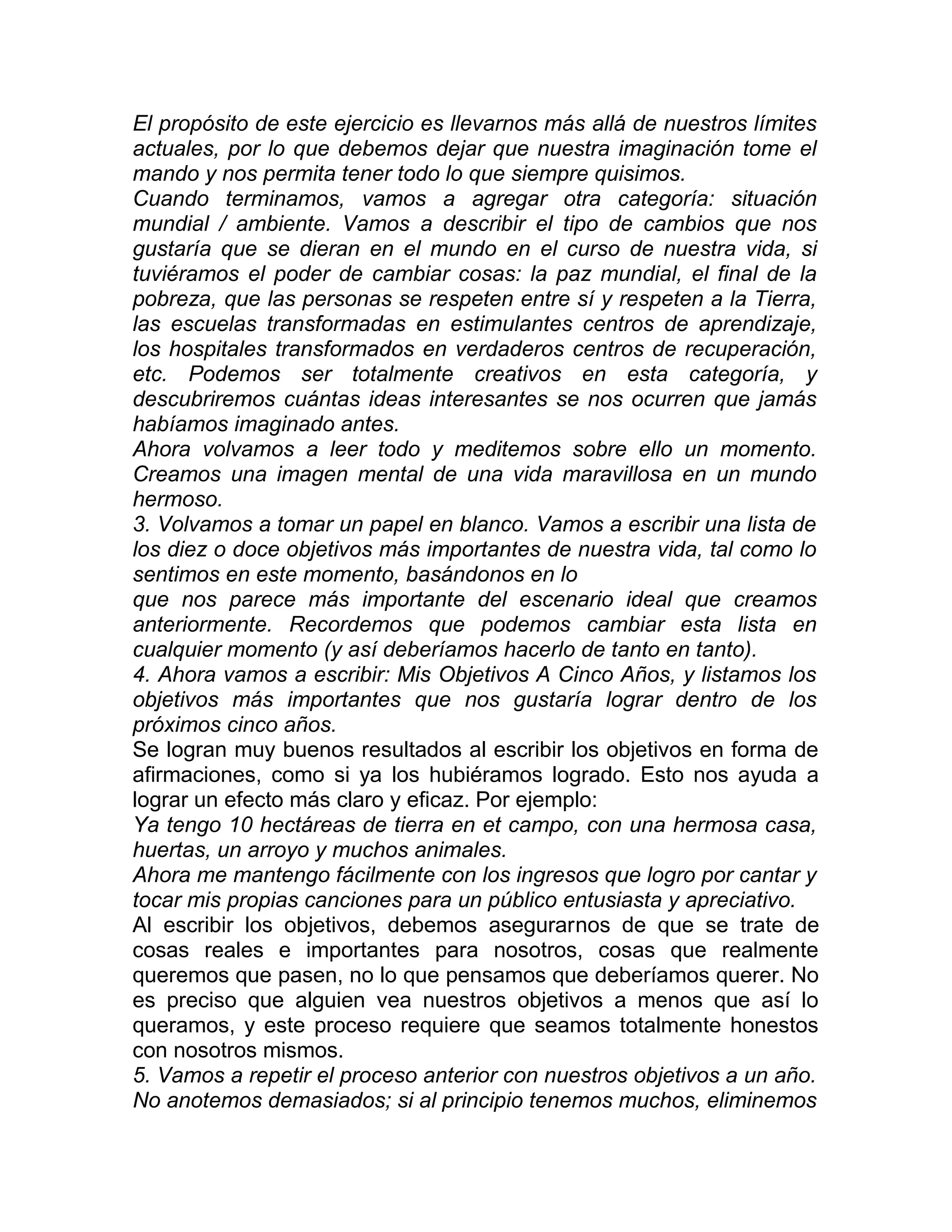 El propósito de este ejercicio es llevarnos más allá de nuestros límites
actuales, por lo que debemos dejar que nuestra imaginación tome el
mando y nos permita tener todo lo que siempre quisimos.
Cuando terminamos, vamos a agregar otra categoría: situación
mundial / ambiente. Vamos a describir el tipo de cambios que nos
gustaría que se dieran en el mundo en el curso de nuestra vida, si
tuviéramos el poder de cambiar cosas: la paz mundial, el final de la
pobreza, que las personas se respeten entre sí y respeten a la Tierra,
las escuelas transformadas en estimulantes centros de aprendizaje,
los hospitales transformados en verdaderos centros de recuperación,
etc. Podemos ser totalmente creativos en esta categoría, y
descubriremos cuántas ideas interesantes se nos ocurren que jamás
habíamos imaginado antes.
Ahora volvamos a leer todo y meditemos sobre ello un momento.
Creamos una imagen mental de una vida maravillosa en un mundo
hermoso.
3. Volvamos a tomar un papel en blanco. Vamos a escribir una lista de
los diez o doce objetivos más importantes de nuestra vida, tal como lo
sentimos en este momento, basándonos en lo
que nos parece más importante del escenario ideal que creamos
anteriormente. Recordemos que podemos cambiar esta lista en
cualquier momento (y así deberíamos hacerlo de tanto en tanto).
4. Ahora vamos a escribir: Mis Objetivos A Cinco Años, y listamos los
objetivos más importantes que nos gustaría lograr dentro de los
próximos cinco años.
Se logran muy buenos resultados al escribir los objetivos en forma de
afirmaciones, como si ya los hubiéramos logrado. Esto nos ayuda a
lograr un efecto más claro y eficaz. Por ejemplo:
Ya tengo 10 hectáreas de tierra en et campo, con una hermosa casa,
huertas, un arroyo y muchos animales.
Ahora me mantengo fácilmente con los ingresos que logro por cantar y
tocar mis propias canciones para un público entusiasta y apreciativo.
Al escribir los objetivos, debemos asegurarnos de que se trate de
cosas reales e importantes para nosotros, cosas que realmente
queremos que pasen, no lo que pensamos que deberíamos querer. No
es preciso que alguien vea nuestros objetivos a menos que así lo
queramos, y este proceso requiere que seamos totalmente honestos
con nosotros mismos.
5. Vamos a repetir el proceso anterior con nuestros objetivos a un año.
No anotemos demasiados; si al principio tenemos muchos, eliminemos
 
