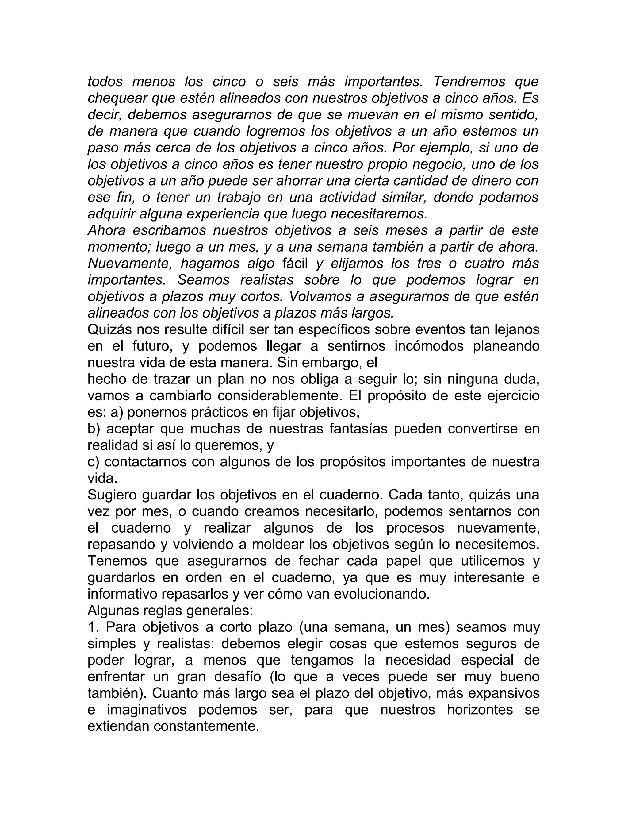 todos menos los cinco o seis más importantes. Tendremos que
chequear que estén alineados con nuestros objetivos a cinco años. Es
decir, debemos asegurarnos de que se muevan en el mismo sentido,
de manera que cuando logremos los objetivos a un año estemos un
paso más cerca de los objetivos a cinco años. Por ejemplo, si uno de
los objetivos a cinco años es tener nuestro propio negocio, uno de los
objetivos a un año puede ser ahorrar una cierta cantidad de dinero con
ese fin, o tener un trabajo en una actividad similar, donde podamos
adquirir alguna experiencia que luego necesitaremos.
Ahora escribamos nuestros objetivos a seis meses a partir de este
momento; luego a un mes, y a una semana también a partir de ahora.
Nuevamente, hagamos algo fácil y elijamos los tres o cuatro más
importantes. Seamos realistas sobre lo que podemos lograr en
objetivos a plazos muy cortos. Volvamos a asegurarnos de que estén
alineados con los objetivos a plazos más largos.
Quizás nos resulte difícil ser tan específicos sobre eventos tan lejanos
en el futuro, y podemos llegar a sentirnos incómodos planeando
nuestra vida de esta manera. Sin embargo, el
hecho de trazar un plan no nos obliga a seguir lo; sin ninguna duda,
vamos a cambiarlo considerablemente. El propósito de este ejercicio
es: a) ponernos prácticos en fijar objetivos,
b) aceptar que muchas de nuestras fantasías pueden convertirse en
realidad si así lo queremos, y
c) contactarnos con algunos de los propósitos importantes de nuestra
vida.
Sugiero guardar los objetivos en el cuaderno. Cada tanto, quizás una
vez por mes, o cuando creamos necesitarlo, podemos sentarnos con
el cuaderno y realizar algunos de los procesos nuevamente,
repasando y volviendo a moldear los objetivos según lo necesitemos.
Tenemos que asegurarnos de fechar cada papel que utilicemos y
guardarlos en orden en el cuaderno, ya que es muy interesante e
informativo repasarlos y ver cómo van evolucionando.
Algunas reglas generales:
1. Para objetivos a corto plazo (una semana, un mes) seamos muy
simples y realistas: debemos elegir cosas que estemos seguros de
poder lograr, a menos que tengamos la necesidad especial de
enfrentar un gran desafío (lo que a veces puede ser muy bueno
también). Cuanto más largo sea el plazo del objetivo, más expansivos
e imaginativos podemos ser, para que nuestros horizontes se
extiendan constantemente.
 