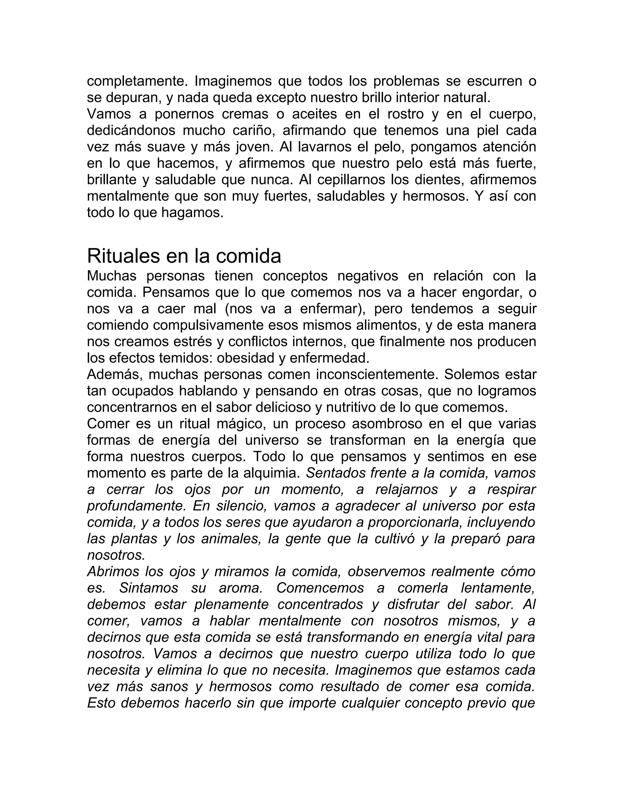 completamente. Imaginemos que todos los problemas se escurren o
se depuran, y nada queda excepto nuestro brillo interior natural.
Vamos a ponernos cremas o aceites en el rostro y en el cuerpo,
dedicándonos mucho cariño, afirmando que tenemos una piel cada
vez más suave y más joven. Al lavarnos el pelo, pongamos atención
en lo que hacemos, y afirmemos que nuestro pelo está más fuerte,
brillante y saludable que nunca. Al cepillarnos los dientes, afirmemos
mentalmente que son muy fuertes, saludables y hermosos. Y así con
todo lo que hagamos.
Rituales en la comida
Muchas personas tienen conceptos negativos en relación con la
comida. Pensamos que lo que comemos nos va a hacer engordar, o
nos va a caer mal (nos va a enfermar), pero tendemos a seguir
comiendo compulsivamente esos mismos alimentos, y de esta manera
nos creamos estrés y conflictos internos, que finalmente nos producen
los efectos temidos: obesidad y enfermedad.
Además, muchas personas comen inconscientemente. Solemos estar
tan ocupados hablando y pensando en otras cosas, que no logramos
concentrarnos en el sabor delicioso y nutritivo de lo que comemos.
Comer es un ritual mágico, un proceso asombroso en el que varias
formas de energía del universo se transforman en la energía que
forma nuestros cuerpos. Todo lo que pensamos y sentimos en ese
momento es parte de la alquimia. Sentados frente a la comida, vamos
a cerrar los ojos por un momento, a relajarnos y a respirar
profundamente. En silencio, vamos a agradecer al universo por esta
comida, y a todos los seres que ayudaron a proporcionarla, incluyendo
las plantas y los animales, la gente que la cultivó y la preparó para
nosotros.
Abrimos los ojos y miramos la comida, observemos realmente cómo
es. Sintamos su aroma. Comencemos a comerla lentamente,
debemos estar plenamente concentrados y disfrutar del sabor. Al
comer, vamos a hablar mentalmente con nosotros mismos, y a
decirnos que esta comida se está transformando en energía vital para
nosotros. Vamos a decirnos que nuestro cuerpo utiliza todo lo que
necesita y elimina lo que no necesita. Imaginemos que estamos cada
vez más sanos y hermosos como resultado de comer esa comida.
Esto debemos hacerlo sin que importe cualquier concepto previo que
 