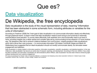 Que es?
Data visualization
De Wikipedia, the free encyclopedia
Data visualization is the study of the visual representation of data, meaning "information
that has been abstracted in some schematic form, including attributes or variables for the
units of information”.
According to Friedman (2008) the "main goal of data visualization is to communicate information clearly and effectively
through graphical means. It doesn’t mean that data visualization needs to look boring to be functional or extremely
sophisticated to look beautiful. To convey ideas effectively, both aesthetic form and functionality need to go hand in
hand, providing insights into a rather sparse and complex data set by communicating its key-aspects in a more intuitive
way. Yet designers often fail to achieve a balance between form and function, creating gorgeous data visualizations
which fail to serve their main purpose — to communicate information".[2] Indeed, Fernanda Viegas and Martin M.
Wattenberg have suggested that an ideal visualization should not merely communicate clearly, but stimulate viewer
engagement and attention.
Data visualization is closely related to information graphics, information visualization, scientific visualization, and statistical graphics. In the new
millennium, data visualization has become an active area of research, teaching, and development. According to Post et al. (2002), it has united
the field of scientific and information visualization.As demonstrated by Brian Willison, data visualization has also been linked to enhancing agile
software development and customer engagement.
KPI Library has developed the “Periodic Table of Visualization Methods”, an interactive chart displaying various data visualization methods [1]. It details 6 types of data
visualization methods: data, information, concept, strategy, metaphor and compound




                 JOSÉ CUARTAS                                                 INFORMÁTICA                                                                                     3
 