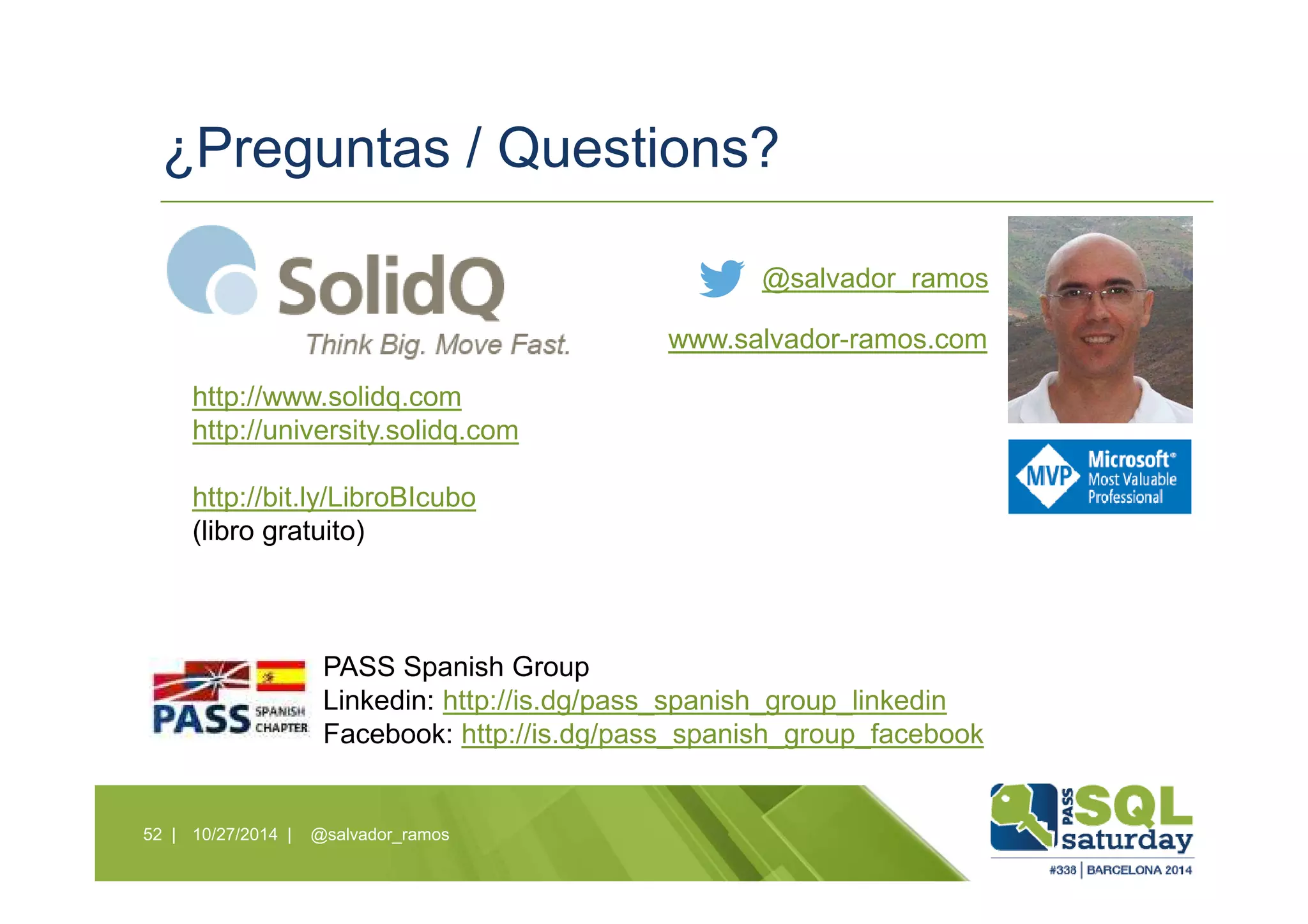 ¿Preguntas / Questions?
10/27/2014 | @salvador_ramos52 |
@salvador_ramos
www.salvador-ramos.com
PASS Spanish Group
Linkedin: http://is.dg/pass_spanish_group_linkedin
Facebook: http://is.dg/pass_spanish_group_facebook
http://www.solidq.com
http://university.solidq.com
http://bit.ly/LibroBIcubo
(libro gratuito)
 