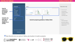 ESCOLA D’ESTIU 2017
Panel de
selección de
los formatos
que admite
Tableau
Conexión a los
datos que se
encuentran
alojados en un
servidor.
Sección de proyectos guardados en Tableau Online
Nota: Recuerda crear una cuenta en Tableau, para visualizar en la web tus proyectos
Interfaz de Tableau
 