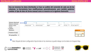 ESCOLA D’ESTIU 2017Distribución y publicación
Una vez tenemos los datos distribuidos se hace un análisis del contenido de cada una de las
columnas. La herramienta hace modificaciones automáticamente, pero también podemos
cambiar el tipo de dato de forma manual como se muestra en la siguiente ilustración.
Nota: Después de tener configurado el tipo de dato en las columnas se puede trabajar con los datos en el espacio Hoja.
 