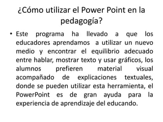 ¿Cómo utilizar el Power Point en la
pedagogía?
• Este programa ha llevado a que los
educadores aprendamos a utilizar un nuevo
medio y encontrar el equilibrio adecuado
entre hablar, mostrar texto y usar gráficos, los
alumnos prefieren material visual
acompañado de explicaciones textuales,
donde se pueden utilizar esta herramienta, el
PowerPoint es de gran ayuda para la
experiencia de aprendizaje del educando.
 